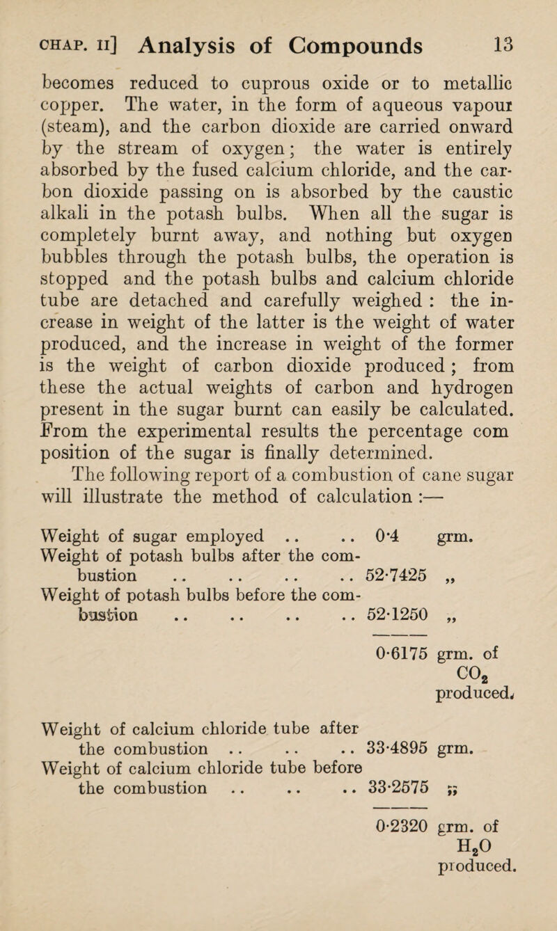 becomes reduced to cuprous oxide or to metallic copper. The water, in the form of aqueous vapour (steam), and the carbon dioxide are carried onward by the stream of oxygen; the water is entirely absorbed by the fused calcium chloride, and the car¬ bon dioxide passing on is absorbed by the caustic alkali in the potash bulbs. When all the sugar is completely burnt away, and nothing but oxygen bubbles through the potash bulbs, the operation is stopped and the potash bulbs and calcium chloride tube are detached and carefully weighed : the in¬ crease in weight of the latter is the weight of water produced, and the increase in weight of the former is the weight of carbon dioxide produced ; from these the actual weights of carbon and hydrogen present in the sugar burnt can easily be calculated. From the experimental results the percentage com position of the sugar is finally determined. The following report of a combustion of cane sugar will illustrate the method of calculation :— Weight of sugar employed .. .. 0*4 grm. Weight of potash bulbs after the com¬ bustion .. .. .. .. 52-7425 „ Weight of potash bulbs before the com¬ bustion .. .. .. .. 52-1250 „ 0-6175 grm. of C02 produced* Weight of calcium chloride tube after the combustion .. .. .. 33-4895 grm. Weight of calcium chloride tube before the combustion .. .. .. 33-2575 ;; 0-2320 grm. of H20 produced.