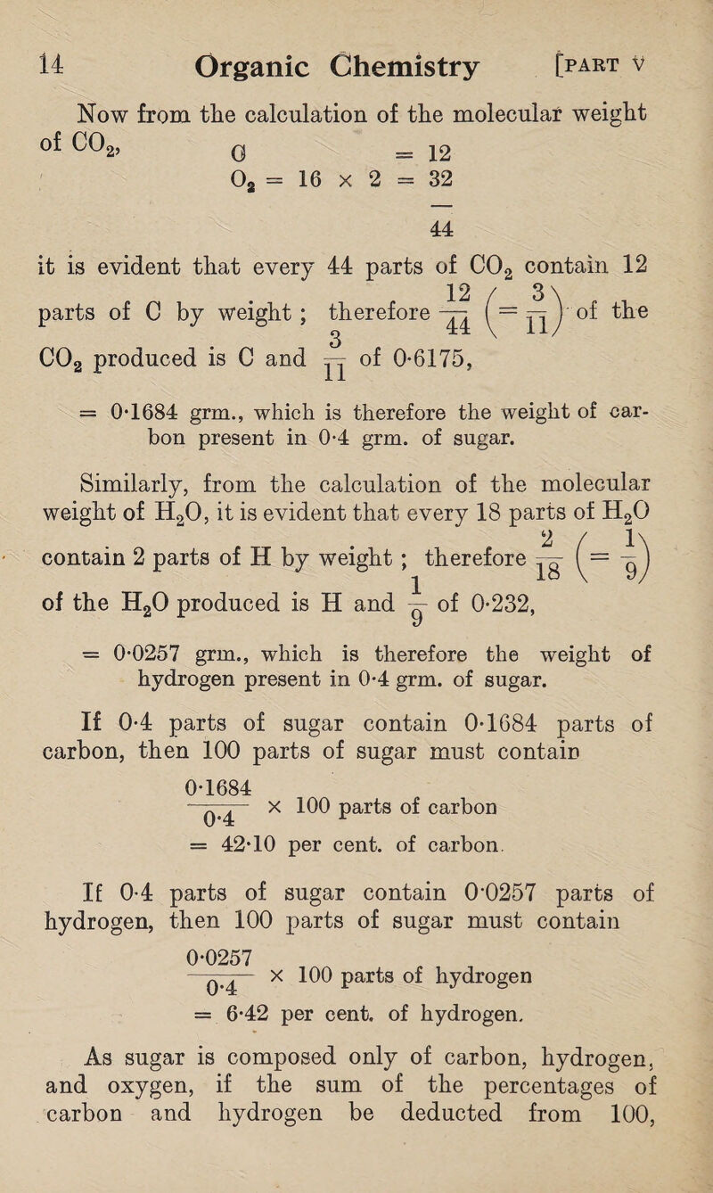 Now from the calculation of the molecular weight of C02, q =12 02 = 16 x 2 = 32 44 it is evident that every 44 parts of C02 contain 12 parts of C by weight; therefore of the C02 produced is C and ^ of 0-6175, = 0-1684 grm., which is therefore the weight of car¬ bon present in 0-4 grm. of sugar. Similarly, from the calculation of the molecular weight of H20, it is evident that every 18 parts of H20 2 contain 2 parts of H by weight; therefore of the H20 produced is H and of 0-232, = 0-0257 grm., which is therefore the weight of hydrogen present in 0-4 grm. of sugar. If 0-4 parts of sugar contain 0-1684 parts of carbon, then 100 parts of sugar must contain 0-1684 - q ^ X 100 parts of carbon = 42*10 per cent, of carbon. If 0-4 parts of sugar contain 0'0257 parts of hydrogen, then 100 parts of sugar must contain 0-0257 —x 100 parts of hydrogen = 6-42 per cent, of hydrogen. As sugar is composed only of carbon, hydrogen, and oxygen, if the sum of the percentages of carbon and hydrogen be deducted from 100,