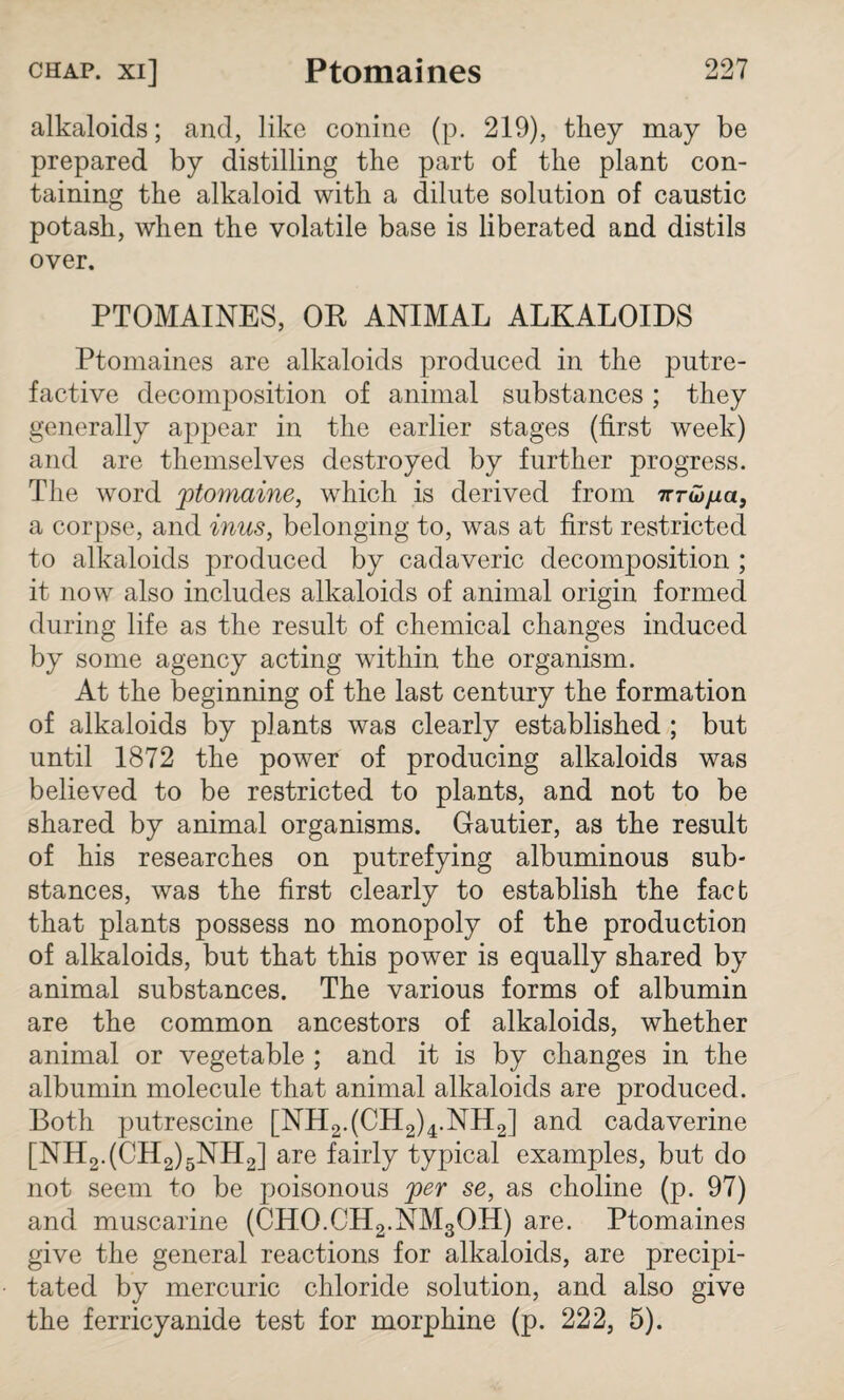 alkaloids; and, like conine (p. 219), they may be prepared by distilling the part of the plant con¬ taining the alkaloid with a dilute solution of caustic potash, when the volatile base is liberated and distils over. PTOMAINES, OR ANIMAL ALKALOIDS Ptomaines are alkaloids produced in the putre¬ factive decomposition of animal substances; they generally appear in the earlier stages (first week) and are themselves destroyed by further progress. The word ptomaine, which is derived from nrwjua, a corpse, and inus, belonging to, was at first restricted to alkaloids produced by cadaveric decomposition ; it now also includes alkaloids of animal origin formed during life as the result of chemical changes induced by some agency acting within the organism. At the beginning of the last century the formation of alkaloids by plants was clearly established ; but until 1872 the power of producing alkaloids was believed to be restricted to plants, and not to be shared by animal organisms. Gautier, as the result of his researches on putrefying albuminous sub¬ stances, was the first clearly to establish the fact that plants possess no monopoly of the production of alkaloids, but that this power is equally shared by animal substances. The various forms of albumin are the common ancestors of alkaloids, whether animal or vegetable ; and it is by changes in the albumin molecule that animal alkaloids are produced. Both putrescine [NH2.(CH2)4.NH2] and cadaverine [NH2.(CH2)5NH2] are fairly typical examples, but do not seem to be poisonous per se, as choline (p. 97) and muscarine (CHO.CH2.NM3OH) are. Ptomaines give the general reactions for alkaloids, are precipi¬ tated by mercuric chloride solution, and also give the ferricyanide test for morphine (p. 222, 5).