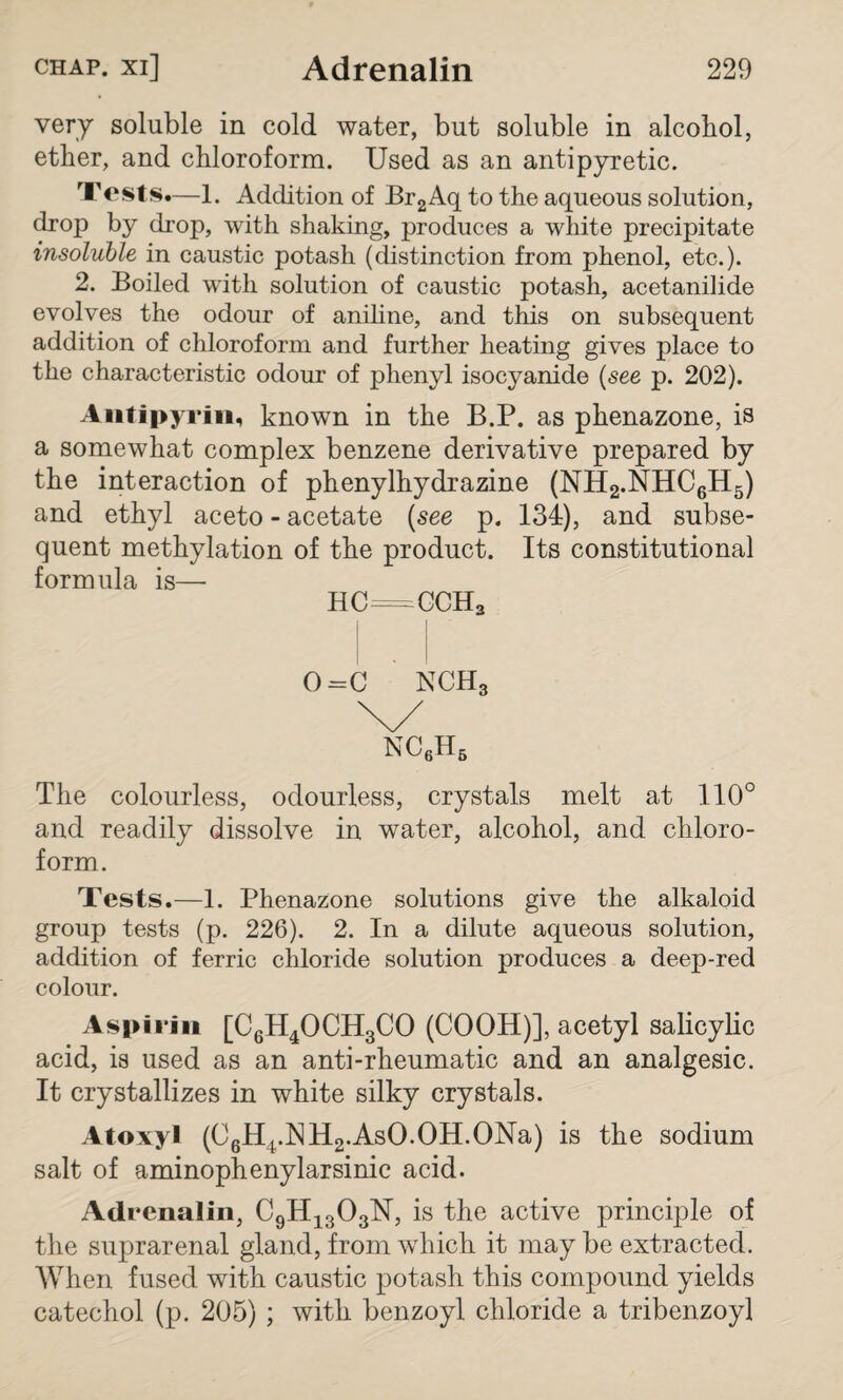 very soluble in cold water, but soluble in alcohol, ether, and chloroform. Used as an antipyretic. Tests.—1. Addition of Br2Aq to the aqueous solution, drop by drop, with shaking, produces a white precipitate insoluble in caustic potash (distinction from phenol, etc.). 2. Boiled with solution of caustic potash, acetanilide evolves the odour of aniline, and this on subsequent addition of chloroform and further heating gives place to the characteristic odour of phenyl isocyanide (see p. 202). Antipyrin, known in the B.P. as phenazone, is a somewhat complex benzene derivative prepared by the interaction of phenylhydrazine (NH2.NHC6H5) and ethyl aceto - acetate (see p. 134), and subse¬ quent methylation of the product. Its constitutional formula is— HC=CCH3 0=C NCH3 The colourless, odourless, crystals melt at 110° and readily dissolve in water, alcohol, and chloro¬ form. Tests.—1. Phenazone solutions give the alkaloid group tests (p. 226). 2. In a dilute aqueous solution, addition of ferric chloride solution produces a deep-red colour. Aspirin [C6H4OCH3CO (COOH)], acetyl salicylic acid, is used as an anti-rheumatic and an analgesic. It crystallizes in white silky crystals. Atoxyl (C6H4.NH2.AsO.OH.ONa) is the sodium salt of aminophenylarsinic acid. Adrenalin, C9H1303N, is the active principle of the suprarenal gland, from which it may be extracted. When fused with caustic potash this compound yields catechol (p. 205) ; with benzoyl chloride a tribenzoyl