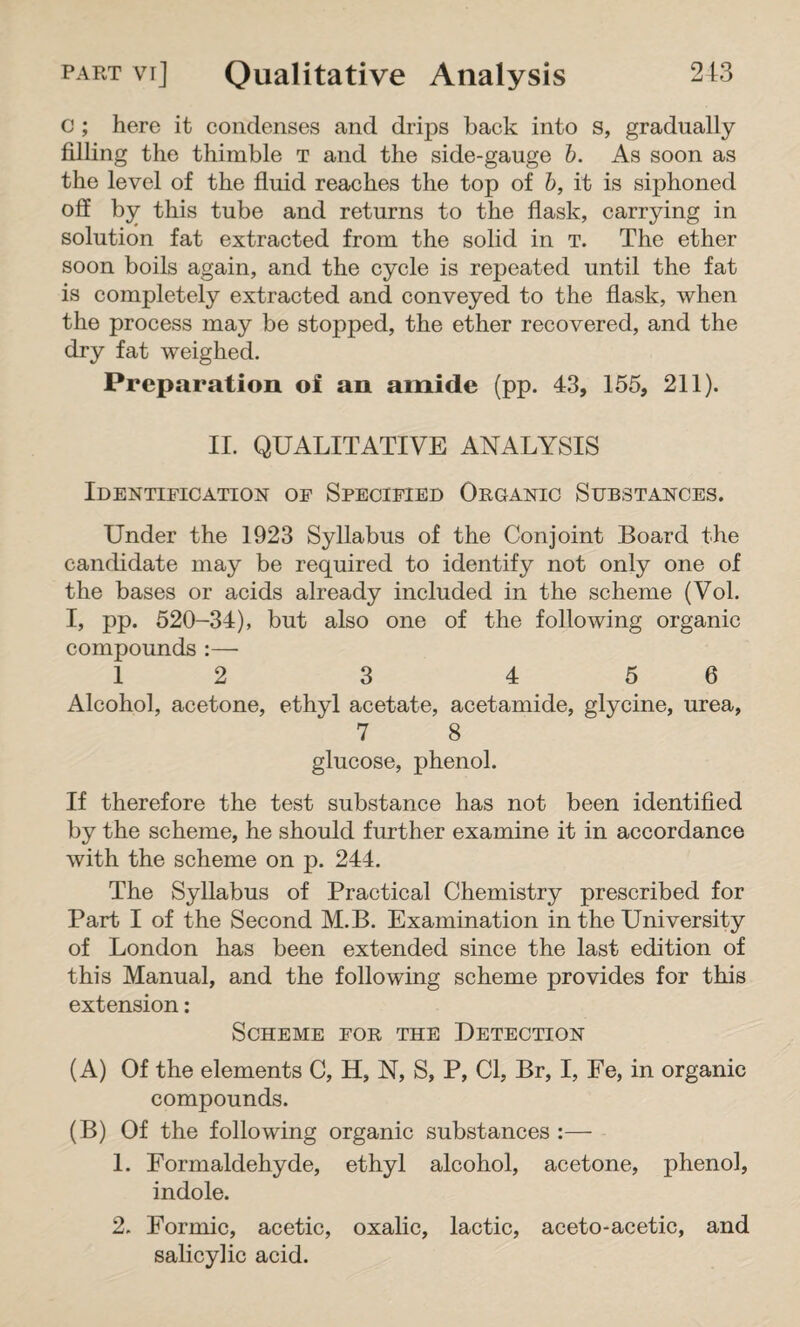 c ; here it condenses and drips back into s, gradually filling the thimble t and the side-gauge b. As soon as the level of the fluid reaches the top of b, it is siphoned off by this tube and returns to the flask, carrying in solution fat extracted from the solid in t. The ether soon boils again, and the cycle is repeated until the fat is completely extracted and conveyed to the flask, when the process may be stopped, the ether recovered, and the dry fat weighed. Preparation of an amide (pp. 43, 155, 211). II. QUALITATIVE ANALYSIS Identification of Specified Organic Substances. Under the 1923 Syllabus of the Conjoint Board the candidate may be required to identify not only one of the bases or acids already included in the scheme (Vol. I, pp. 520-34), but also one of the following organic compounds :—■ 1 2 3 4 5 6 Alcohol, acetone, ethyl acetate, acetamide, glycine, urea, 7 8 glucose, phenol. If therefore the test substance has not been identified by the scheme, he should further examine it in accordance with the scheme on p. 244. The Syllabus of Practical Chemistry prescribed for Part I of the Second M.B. Examination in the University of London has been extended since the last edition of this Manual, and the following scheme provides for this extension: Scheme for the Detection (A) Of the elements C, H, N, S, P, Cl, Br, I, Fe, in organic compounds. (B) Of the following organic substances :— 1. Formaldehyde, ethyl alcohol, acetone, phenol, indole. 2. Formic, acetic, oxalic, lactic, aceto-acetic, and salicylic acid.