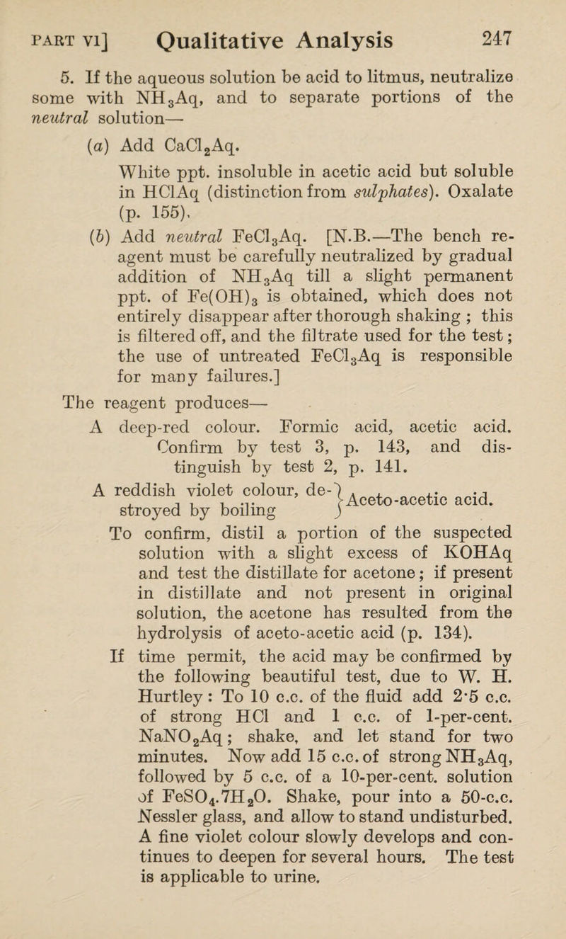 5. If the aqueous solution be acid to litmus, neutralize some with NH3Aq, and to separate portions of the neutral solution— (а) Add CaCl2Aq. White ppt. insoluble in acetic acid but soluble in HClAq (distinction from sulphates). Oxalate (p. 155)/ (б) Add neutral FeCl3Aq. [N.B.—The bench re¬ agent must be carefully neutralized by gradual addition of NH3Aq till a slight permanent ppt. of Fe(OH)3 is obtained, which does not entirely disappear after thorough shaking ; this is filtered off, and the filtrate used for the test; the use of untreated FeCl3Aq is responsible for many failures.] Aceto-acetic acid. The reagent produces— A deep-red colour. Formic acid, acetic acid. Confirm by test 3, p. 143, and dis¬ tinguish by test 2, p. 141. A reddish violet colour, de stroyed by boiling To confirm, distil a portion of the suspected solution with a slight excess of KOHAq and test the distillate for acetone; if present in distillate and not present in original solution, the acetone has resulted from the hydrolysis of aceto-acetic acid (p. 134). If time permit, the acid may be confirmed by the following beautiful test, due to W. H. Hurtley : To 10 c.c. of the fluid add 2'5 c.c. of strong HCI and 1 c.c. of 1-per-cent. NaN02Aq; shake, and let stand for two minutes. Now add 15 c.c. of strong NH3Aq, followed by 5 c.c. of a 10-per-cent, solution of FeS04.7H20. Shake, pour into a 50-c.c. Nessler glass, and allow to stand undisturbed. A fine violet colour slowly develops and con¬ tinues to deepen for several hours. The test is applicable to urine.