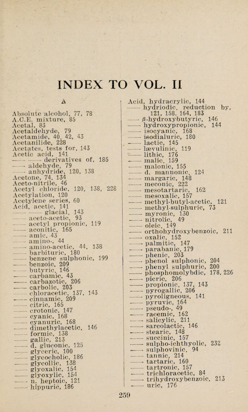 A Absolute alcohol, 77, 78 A.C.E. mixture, 85 Acetal, 83 Acetaldehyde, 79 Acetamide, 40. 42, 43 Acetanilide, 228 Acetates, tests for, 143 Acetic acid, 141 ■--—- derivatives of, 185 -- aldehyde, 79 - anhydride, 120, 138 Acetone, 74, 134 Aceto-nitrile, 46 Acetyl chloride. 120, 138, 228 Acetylation, 120 Acetylene series, 60 Acid, acetic, 141 ---- glacial. 143 aceto-acetic, 93 acetyl propionic, 119 -aconitic, 165 -- amic, 43 — amino-, 44 - amino-acetic, 44, 138 — barbituric, 180 —— benzene sulphonic, 199 --benzoic, 209 -butyric. 146 -- carbamic, 43 - carbazotic, 206 -carbolic, 203 chloracetic, 137, 143 -cinnamic, 209 — citric, 165 —— crotonic, 147 -cyanic, 168 -cyanuric, 168 - dimethylacetic. 146 -formic, 138 - gallic, 213 --d. gluconic, 125 -glyceric, 100 -glycocholic, 186 - glycollic, 138 -glyoxalic, 154 - glyoxylic, 154 -n. heptoic, 121 liippuric, 186 Acid, hydracrylic, 144 hydriodic. reduction by, 121, 158. 164, 183 — jS-hydroxybutyric, 146 --- hydroxypropionic, 144 -- isocyanic, 168 ——- isodialuric, 180 - lactic, 145 —— laevulinic, 119 -lithic, 176 -malic, 159 --malonic, 155 — d. mannonic, 124 •-- margaric, 148 -—- meconic, 222 -- mesotartaric, 162 -mesoxalic, 157 -- methyl-butyl-acetic, 121 — methyl-sulphuric, 73 -- myronic, 130 ■-- nitrolic, 49 -- oleic, 149 -—- orthohydroxybenzoic, 211 --- oxalic, 152 --palmitic, 147 --- parabanic, 179 --- phenic, 203 —- phenol sulphonic, 204 -- phenyl sulphuric, 200 -phosphomolybdic, 178, 226 --- picric, 206 -- propionic. 137, 143 --• pyrogallic, 206 —— pyroligneous, 141 --pyruvic, 164 --* pseudo-, 49 -- racemic, 162 --- salicylic, 211 -• sarcolactic, 146 --stearic, 148 --succinic, 157 -sulpho-ichthyolic, 232 --- sulphovinic, 94 --- tannic, 214 --- tartaric, 160 --tartronic, 157 -- trichloracetic, 84 -• trihydroxybenzoic, 213 - uric, 176 259