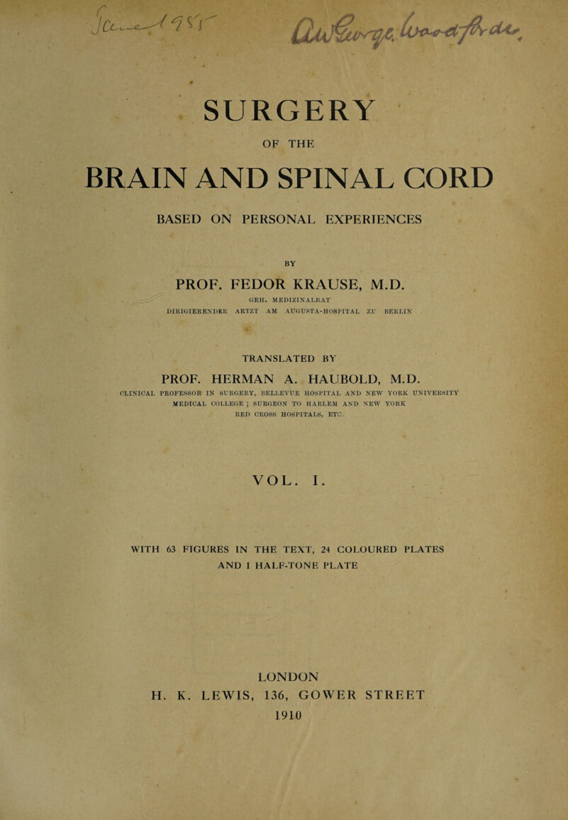 SURGERY OF THE BRAIN AND SPINAL CORD BASED ON PERSONAL EXPERIENCES BY PROF. FEDOR KRAUSE, M.D. GEH. MEDIZINALRAT DIRIGIERENDRR ARTZT AM AUGUSTA-HOSPITAL ZU BERLIN TRANSLATED BY PROF. HERMAN A. HAUBOLD, M.D. CLINICAL PROFESSOR IN SURGERY, BELLEVUE HOSPITAL AND NEW YORK UNIVERSITY MEDICAL COLLEGE ; SURGEON TO HARLEM AND NEW YORK RED CROSS HOSPITALS, ETC. VOL. I. WITH 63 FIGURES IN THE TEXT, 24 COLOURED PLATES AND 1 HALF-TONE PLATE LONDON H. K. LEWIS, 136, GOWER STREET 1910