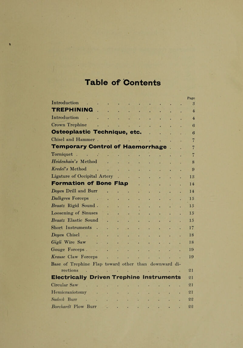 Table of Contents * Page Introduction . .3 TREPHINING.4 Introduction .......... 4 Crown Trephine ..6 Osteoplastic Technique, etc.. Chisel and Hammer ..7 Temporary Control of Haemorrhage . 7 Torniquet ........... 7 Heidcnhain's Method ........ 8 KredeVs Method ......... 9 Ligature of Occipital Artery . . . . . . .13 Formation of Bone Flap ..... 14 Doyen Drill and Burr . . . . . . . .14 Dalhgren Forceps ..15 Braatz Rigid Sound.15 Loosening of Sinuses.15 Braatz Elastic Sound.15 Short Instruments ..17 Doyen Chisel ..18 Gigli Wire Saw ..18 Gouge Forceps . . ........ 19 Krause Claw Forceps . . .19 Base of Trephine Flap toward other than downward di¬ rections . . . . . . . . . .21 Electrically Driven Trephine Instruments 21 Circular Saw . . . . . . . . . .21 Hemicraniotomy . . . . . . . . .21 Sudeck Burr .......... 22 Borchardt Plow Burr.. .22