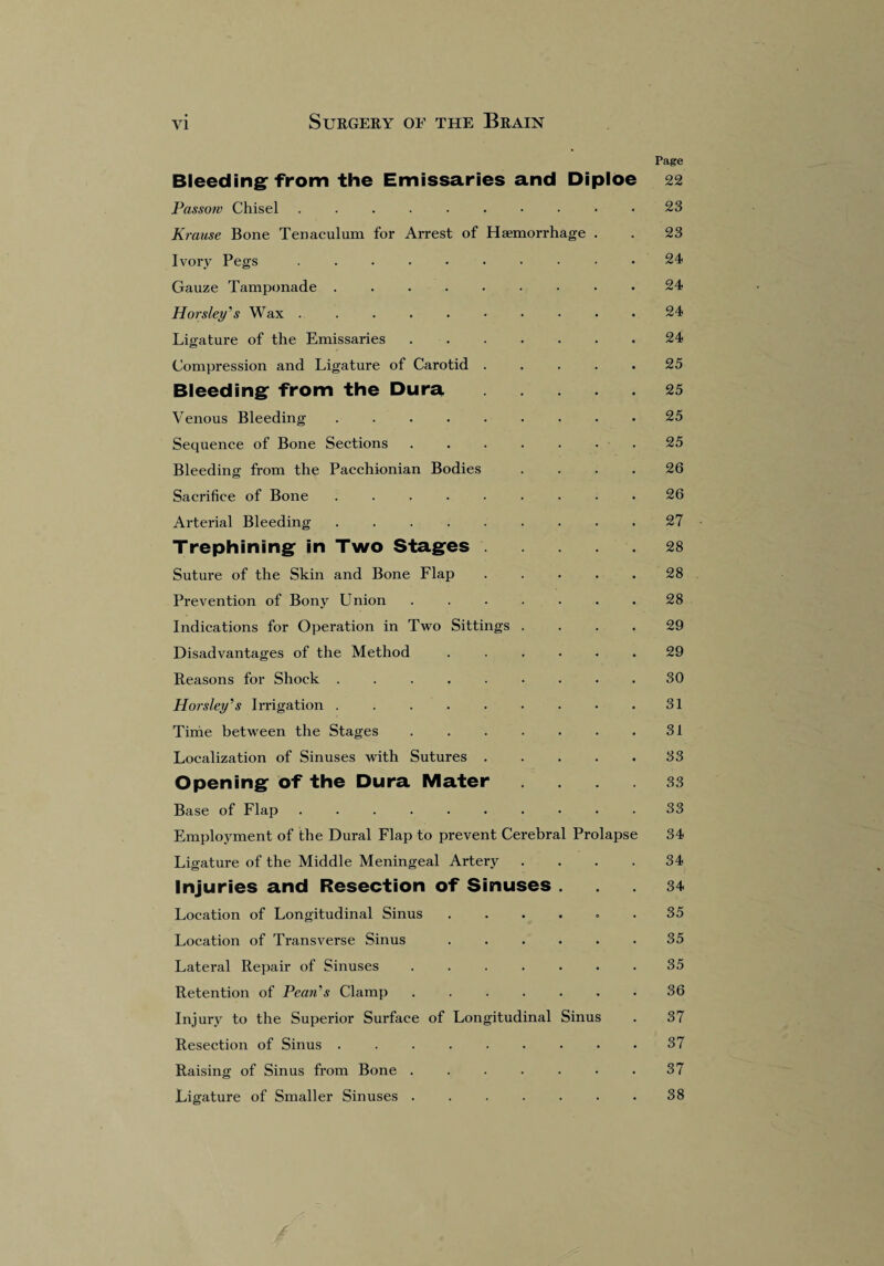 Page Bleeding: from the Emissaries and Diploe 22 Passow Chisel . . . . . . • • • .23 Krause Bone Tenaculum for Arrest of Haemorrhage . . 23 Ivory Pegs .......... 24 Gauze Tamponade ......... 24 Horsley's Wax.24 Ligature of the Emissaries.24 Compression and Ligature of Carotid . . . . .25 Bleeding* from the Dura.25 Venous Bleeding.25 Sequence of Bone Sections..25 Bleeding from the Pacchionian Bodies .... 26 Sacrifice of Bone ......... 26 Arterial Bleeding . . . . . . . . .27 Trephining in Two Stages.28 Suture of the Skin and Bone Flap . . . . .28 Prevention of Bony Union ....... 28 Indications for Operation in Two Sittings .... 29 Disadvantages of the Method ...... 29 Reasons for Shock.30 Horsley's Irrigation.31 Time between the Stages . . . . . . .31 Localization of Sinuses with Sutures.33 Opening of the Dura Mater .... 33 Base of Flap .......... 33 Employment of the Dural Flap to prevent Cerebral Prolapse 34 Ligature of the Middle Meningeal Artery .... 34 Injuries and Resection of Sinuses ... 34 Location of Longitudinal Sinus ...... 35 Location of Transverse Sinus ...... 35 Lateral Repair of Sinuses.35 Retention of Pean's Clamp ....... 36 Injury to the Superior Surface of Longitudinal Sinus . 37 Resection of Sinus ......... 37 Raising of Sinus from Bone . . . . . • .37 Ligature of Smaller Sinuses.38 /