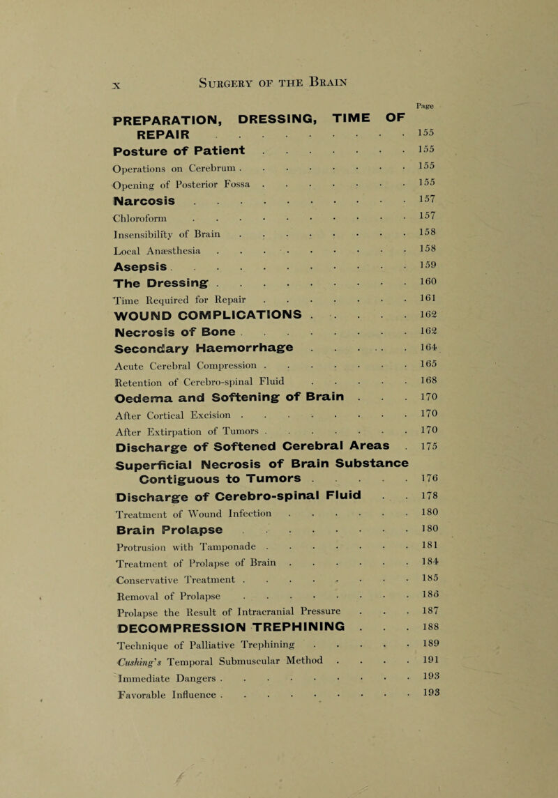 N Page PREPARATION, DRESSING, TIME OF REPAIR 155 Posture of Patient.155 Operations on Cerebrum . . . • • • • .155 Opening of Posterior Fossa.155 Narcosis.157 Chloroform . . • • • • • • • .157 Insensibility of Brain . . . • • • • .158 Local Anaesthesia . . . • • • • • .158 Asepsis.159 The Dressing.10o Time Required for Repair.161 WOUND COMPLICATIONS . .162 Necrosis of Bone.162 Secondary Haemorrhage.164 Acute Cerebral Compression.165 Retention of Cerebro-spinal Fluid.168 Oedema and Softening of Brain .170 After Cortical Excision.170 After Extirpation of Tumors.170 Discharge of Softened Cerebral Areas 175 Superficial Necrosis of Brain Substance Contiguous to Tumors.176 Discharge of Cerebro-spinal Fluid . 178 Treatment of Wound Infection.180 Brain Prolapse.180 Protrusion with Tamponade . . . • • • .181 Treatment of Prolapse of Brain.184 Conservative Treatment . . . • • • • .185 Removal of Prolapse.18t> Prolapse the Result of Intracranial Pressure . . .187 DECOMPRESSION TREPHINING .188 Technique of Palliative Trephining . . • • .189 Cushing's Temporal Submuscular Method . . . .191 Immediate Dangers . . • • • • • • .193 Favoi'able Influence . . . • • • • • .193