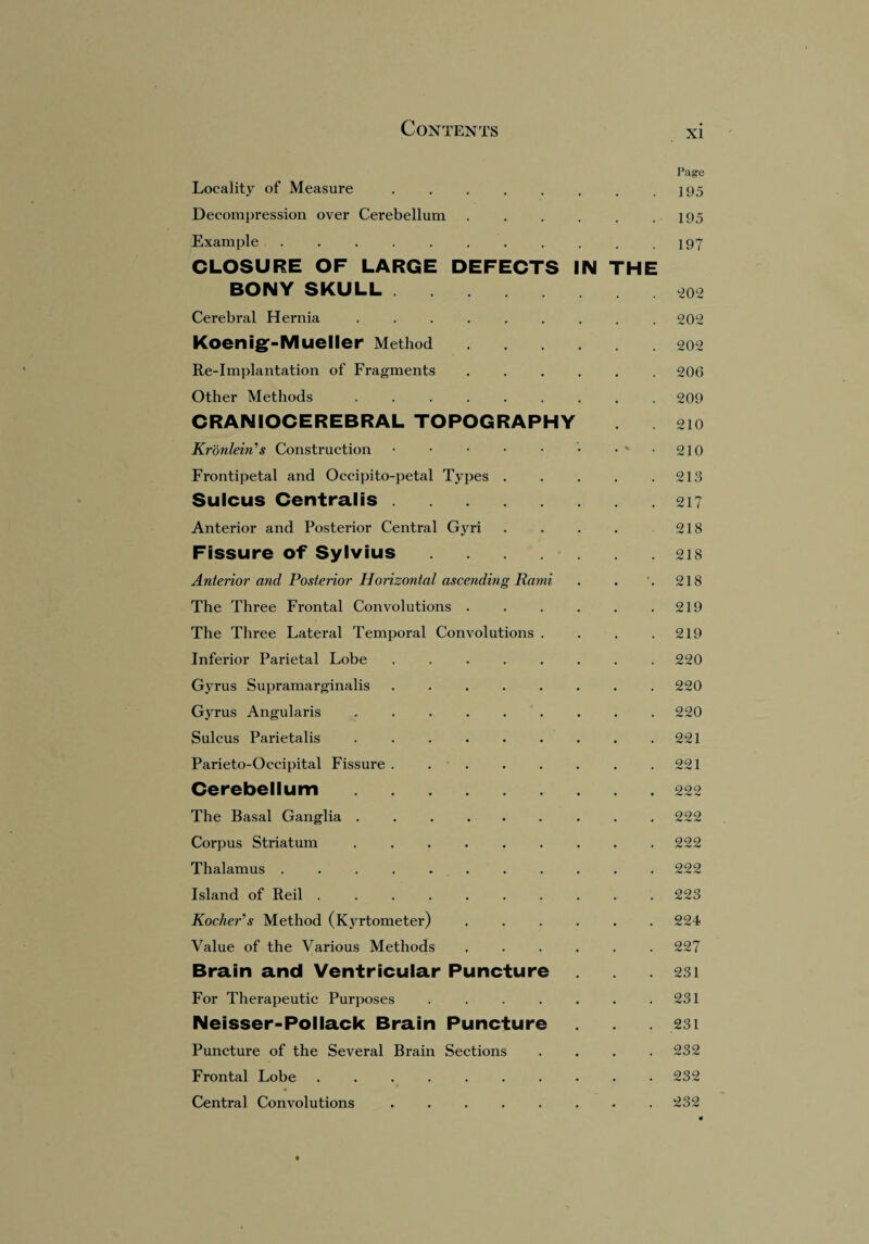 Page Locality of Measure . . . . . . . .195 Decompression over Cerebellum . . . . . .195 Example.197 CLOSURE OF LARGE DEFECTS IN THE BONY SKULL.202 Cerebral Hernia .. 202 Koenig-Mueller Method.202 Re-Implantation of Fragments..206 Other Methods ......... 209 CRANIOCEREBRAL TOPOGRAPHY 210 Kronlein's Construction • • • • • • • • 210 Frontipetal and Occipito-petal Types . . . . .213 Sulcus Centralis.217 Anterior and Posterior Central Gyri . . . . 218 Fissure of Sylvius.218 Anterior and Posterior Horizontal ascending Rami . . '. 218 The Three Frontal Convolutions . . . . . .219 The Three Lateral Temporal Convolutions . . . .219 Inferior Parietal Lobe . 220 Gyrus Supramarginalis.220 Gyrus Angularis . 220 Sulcus Parietalis ..221 Parieto-Occipital Fissui’e . . . . . . . .221 Cerebellum. . 222 The Basal Ganglia ......... 222 Corpus Striatum . . . 222 Thalamus.222 Island of Reil .......... 223 KochePs Method (Kyrtometer) ...... 224 Value of the Various Methods ...... 227 Brain and Ventricular Puncture .231 For Therapeutic Purposes . . . . . . .231 Neisser-Pollack Brain Puncture .231 Puncture of the Several Brain Sections .... 232 Frontal Lobe ..232 Central Convolutions.232
