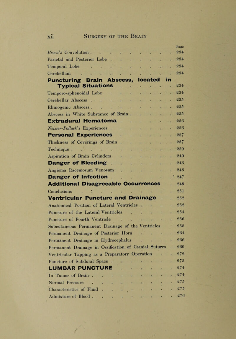 Page Broca’s Convolution ......... 234 Parietal and Posterior Lobe.234 Temporal Lobe . . . . . . . ... 234 Cerebellum. . 234 Puncturing Brain Abscess, located in Typical Situations.234 Temporo-sphenoidal Lobe ....... 234 Cerebellar Abscess.235 Rhinogenic Abscess . . . . . . . • 235 Abscess in White Substance of Brain.235 Extradural Hematoma. 236 Neisser-Pollack’s Experiences ....... 236 Personal Experiences.237 Thickness of Coverings of Brain . . . . . .237 Technique ........... 239 Aspiration of Brain Cylinders.240 Danger of Bleeding.243 Angioma Racemosum Venosum.245 Danger of Infection.* 247 Additional Disagreeable Occurrences . 248 Conclusions . . . • . • • • .251 Ventricular Puncture and Drainage . . 252 Anatomical Position of Lateral Ventricles . . . .252 Puncture of the Lateral Ventricles.254 Puncture of Fourth Ventricle ...... 256 Subcutaneous Permanent Drainage of the Ventricles . 258 Pennanent Drainage of Posterior Horn .... 264 Permanent Drainage in Hydrocephalus .... 266 Permanent Drainage in Ossification of Cranial Sutures . 269 Ventricular Tapping as a Preparatory Operation . . 272 Puncture of Subdural Space . . . . . . .273 LUMBAR PUNCTURE.274 In Tumor of Brain.274 Normal Pressure.275 Characteristics of Fluid . . . • • • • .275 Admixture of Blood . . . • • • • • .276