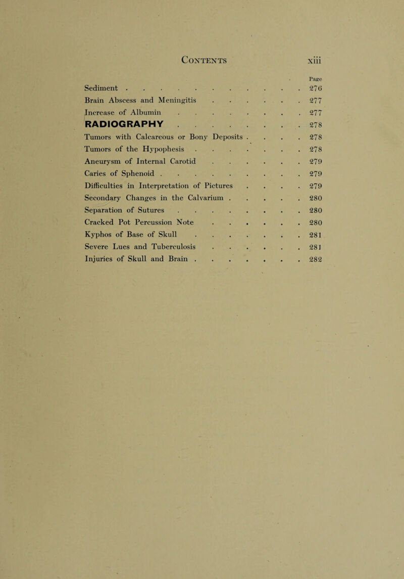 Page Sediment. . 276 Brain Abscess and Meningitis . 277 Increase of Albumin ..... . 277 RADIOGRAPHY. . 278 Tumors with Calcareous or Bony Deposits . . 278 Tumors of the Hypophesis .... . 278 Aneurysm of Internal Carotid . 279 Caries of Sphenoid ...... . 279 Difficulties in Interpretation of Pictures . 279 Secondary Changes in the Calvarium . . 280 Separation of Sutures ..... . 280 Cracked Pot Percussion Note . 280 Kyphos of Base of Skull .... . 281 Severe Lues and Tuberculosis . . . 281 Injuries of Skull and Brain .... . . . 282