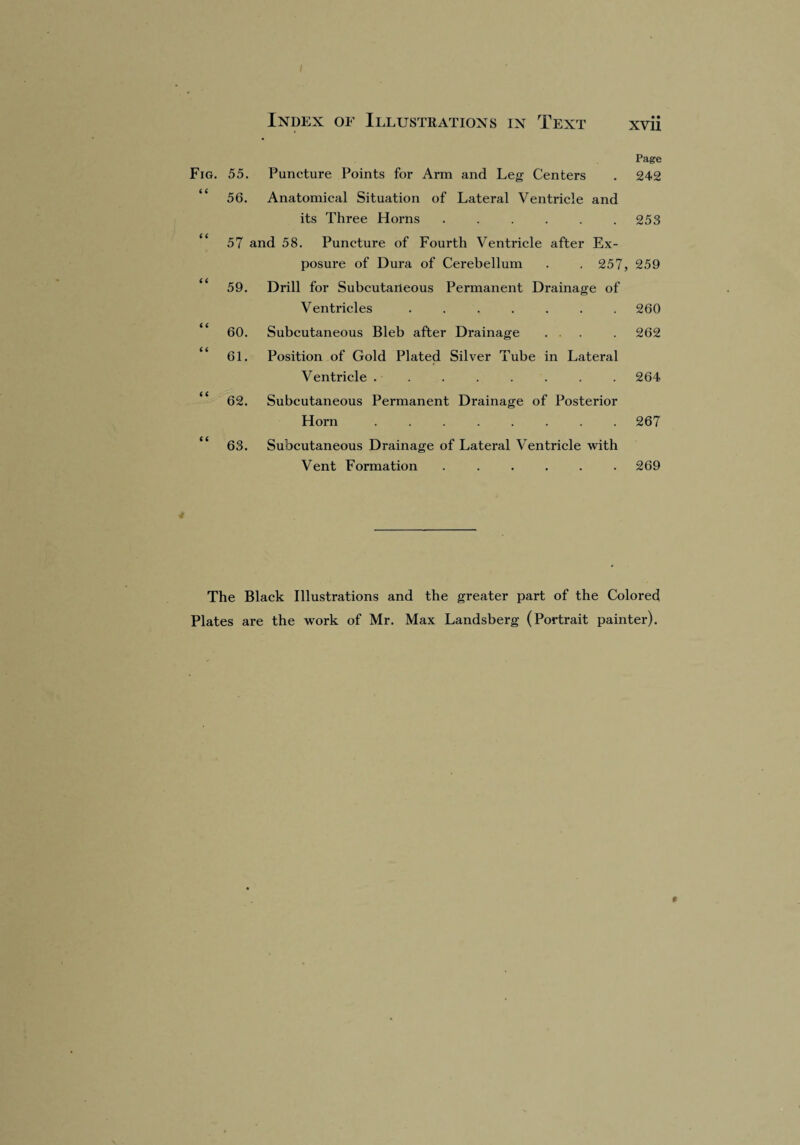 I Index of Illustrations in Text xvii Page Fig. 55. Puncture Points for Arm and Leg Centers . 242 “ 56. Anatomical Situation of Lateral Ventricle and its Three Horns . . . . . .253 “ 57 and 58. Puncture of Fourth Ventricle after Ex¬ posure of Dura of Cerebellum . . 257, 259 “ 59. Drill for Subcutaneous Permanent Drainage of Ventricles ....... 260 60. Subcutaneous Bleb after Drainage ... . 262 “ 61. Position of Gold Plated Silver Tube in Lateral Ventricle ........ 264 “ 62. Subcutaneous Permanent Drainage of Posterior Horn ........ 267 “ 63. Subcutaneous Drainage of Lateral Ventricle with Vent Formation ...... 269 The Black Illustrations and the greater part of the Colored Plates are the work of Mr. Max Landsberg (Portrait painter). 9