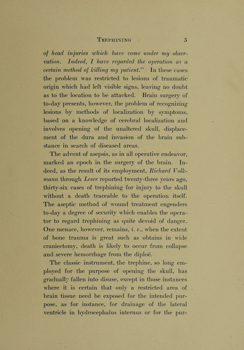 Trephining of head injuries which have come under my obser¬ vation. Indeed, I have regarded the operation as a certain method of killing my patient. ” In these cases the problem was restricted to lesions of traumatic origin which had left visible signs, leaving no doubt as to the location to be attacked. Brain surgery of to-day presents, however, the problem of recognizing lesions by methods of localization by symptoms, based on a knowledge of cerebral localization and involves opening of the unaltered skull, displace¬ ment of the dura and invasion of the brain sub¬ stance in search of diseased areas. The advent of asepsis, as in all operative endeavor, marked an epoch in the surgery of the brain. In¬ deed, as the result of its employment, Richard Volk- mann through Leser reported twenty-three yehrs ago, thirty-six cases of trephining for injury to the skull without a death traceable to the operation itself. The aseptic method of wound treatment engenders to-day a degree of security which enables the opera¬ tor to regard trephining as quite devoid of danger. One menace, however, remains, i. <?., when the extent of bone trauma is great such as obtains in wide craniectomy, death is likely to occur from collapse and severe hemorrhage from the diploe. The classic instrument, the trephine, so long em¬ ployed for the purpose of opening the skull, has gradually fallen into disuse, except in those instances where it is certain that only a restricted area of brain tissue need be exposed for the intended pur¬ pose, as for instance, for drainage of the lateral ventricle in hydrocephalus internus or for the pur-