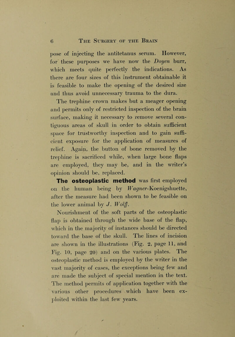 pose of injecting the antitetanus serum. However, for these purposes we have now the Doyen burr, which meets quite perfectly the indications. As there are four sizes of this instrument obtainable it is feasible to make the opening of the desired size and thus avoid unnecessary trauma to the dura. The trephine crown makes but a meager opening and permits only of restricted inspection of the brain surface, making it necessary to remove several con¬ tiguous areas of skull in order to obtain sufficient o space for trustworthy inspection and to gain suffi¬ cient exposure for the application of measures of relief. Again, the button of bone removed by the trephine is sacrificed while, when large bone flaps are employed, they may be, arid in the writer’s opinion should be, replaced. The osteoplastic method was first employed on the human being by JFmpier-Koenigshuette, after the measure had been shown to be feasible on the lower animal by J. Wolff. Nourishment of the soft parts of the osteoplastic flap is obtained through the wide base of the flap, which in the majority of instances should be directed toward the base of the skull. The lines of incision are shown in the illustrations (Fig. 2, page 11, and Fig. 10, page 20) and on the various plates. The osteoplastic method is employed by the writer in the vast majority of cases, the exceptions being few and are made the subject of special mention in the text. The method permits of application together with the various other procedures which have been ex¬ ploited within the last few years.