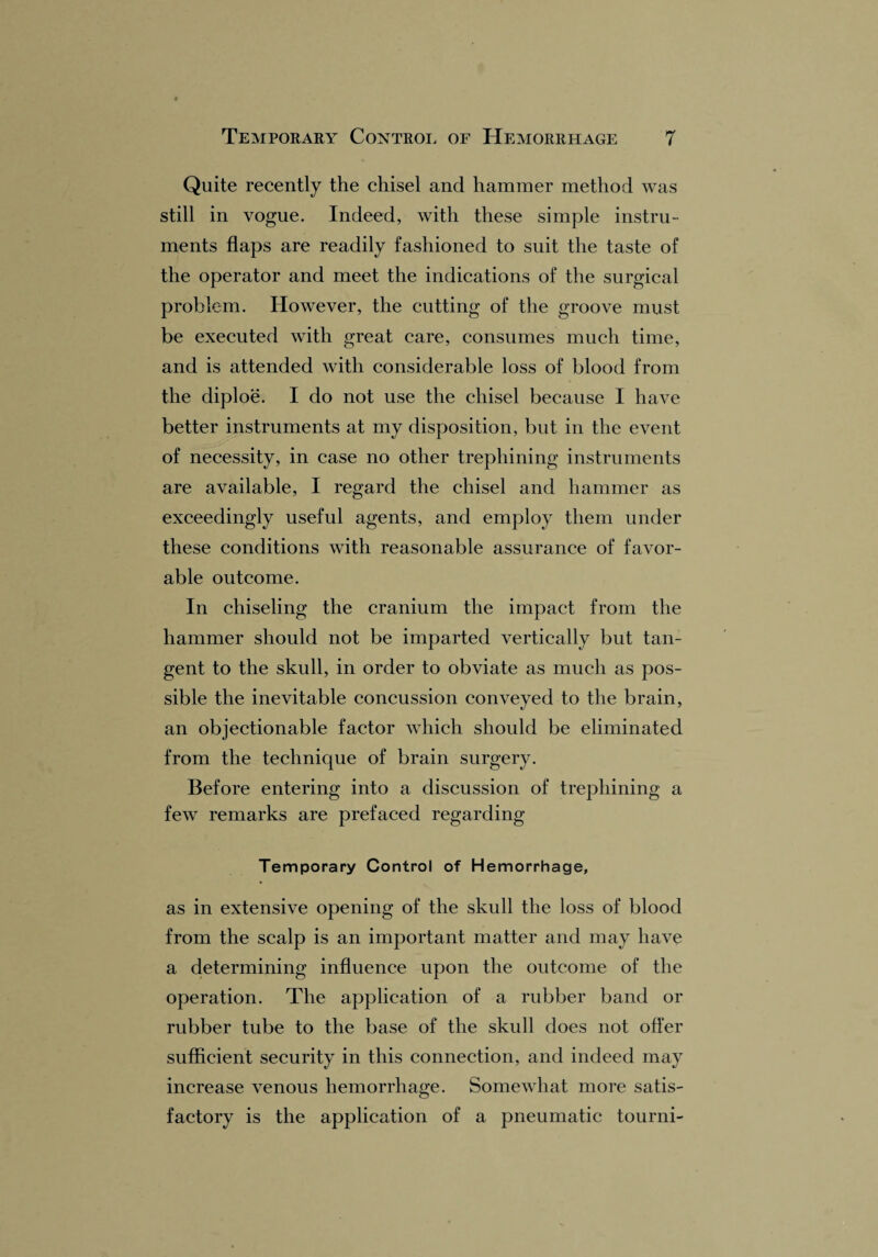 Quite recently the chisel and hammer method was still in vogue. Indeed, with these simple instru¬ ments flaps are readily fashioned to suit the taste of the operator and meet the indications of the surgical problem. However, the cutting of the groove must be executed with great care, consumes much time, and is attended with considerable loss of blood from the diploe. I do not use the chisel because I have better instruments at my disposition, but in the event of necessity, in case no other trephining instruments are available, I regard the chisel and hammer as exceedingly useful agents, and employ them under these conditions with reasonable assurance of favor¬ able outcome. In chiseling the cranium the impact from the hammer should not be imparted vertically but tan¬ gent to the skull, in order to obviate as much as pos¬ sible the inevitable concussion conveyed to the brain, an objectionable factor which should be eliminated from the technique of brain surgery. Before entering into a discussion of trephining a few remarks are prefaced regarding Temporary Control of Hemorrhage, as in extensive opening of the skull the loss of blood from the scalp is an important matter and may have a determining influence upon the outcome of the operation. The application of a rubber band or rubber tube to the base of the skull does not offer sufficient security in this connection, and indeed may increase venous hemorrhage. Somewhat more satis¬ factory is the application of a pneumatic tourni-