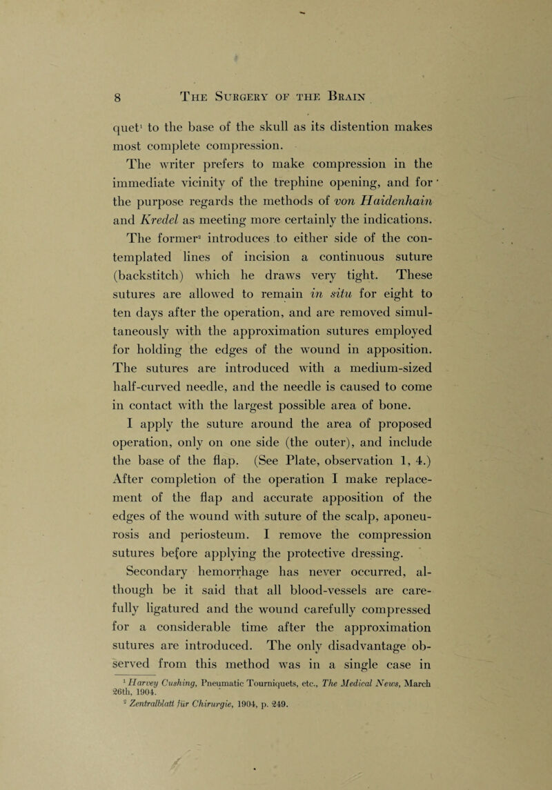 quet1 to the base of the skull as its distention makes most complete compression. The writer prefers to make compression in the immediate vicinity of the trephine opening, and for ’ the purpose regards the methods of von Haidenhain and Kredel as meeting more certainly the indications. The former2 introduces to either side of the con¬ templated lines of incision a continuous suture (backstitch) which he draws very tight. These sutures are allowed to remain in situ for eight to ten days after the operation, and are removed simul¬ taneously with the approximation sutures employed for holding the edges of the wound in apposition. The sutures are introduced with a medium-sized half-curved needle, and the needle is caused to come in contact with the largest possible area of bone. I apply the suture around the area of proposed operation, only on one side (the outer), and include the base of the flap. (See Plate, observation 1, 4.) After completion of the operation I make replace¬ ment of the flap and accurate apposition of the edges of the wound with suture of the scalp, aponeu¬ rosis and periosteum. I remove the compression sutures before applying the protective dressing. Secondary hemorrhage has never occurred, al¬ though be it said that all blood-vessels are care¬ fully ligatured and the wound carefully compressed for a considerable time after the approximation sutures are introduced. The only disadvantage ob¬ served from this method was in a single case in 1 Harvey Cushing, Pneumatic Tourniquets, etc., The Medical News, March 26th, 1901. 2 Zentralblati fur Chirurgie, 1904, p. 249.