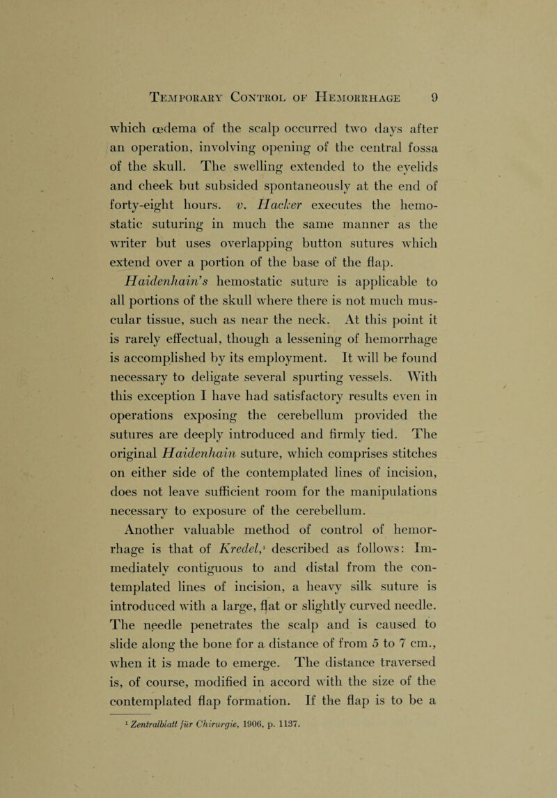 which oedema of the scalp occurred two days after an operation, involving opening of the central fossa of the skull. The swelling extended to the eyelids and cheek but subsided spontaneously at the end of forty-eight hours, v. Hacker executes the hemo¬ static suturing in much the same manner as the writer but uses overlapping button sutures which extend over a portion of the base of the flap. Haidenhain’s hemostatic suture is applicable to all portions of the skull where there is not much mus¬ cular tissue, such as near the neck. At this point it is rarely effectual, though a lessening of hemorrhage is accomplished by its employment. It will be found necessary to deligate several spurting vessels. With this exception I have had satisfactory results even in operations exposing the cerebellum provided the sutures are deeply introduced and firmly tied. The original Haidenhain suture, which comprises stitches on either side of the contemplated lines of incision, does not leave sufficient room for the manipulations necessary to exposure of the cerebellum. Another valuable method of control of hemor¬ rhage is that of Kredel,1 described as follows: Im- mediatelv contiguous to and distal from the con- templated lines of incision, a heavy silk suture is introduced with a large, flat or slightly curved needle. The needle penetrates the scalp and is caused to slide along the bone for a distance of from 5 to 7 cm., when it is made to emerge. The distance traversed is, of course, modified in accord with the size of the contemplated flap formation. If the flap is to be a