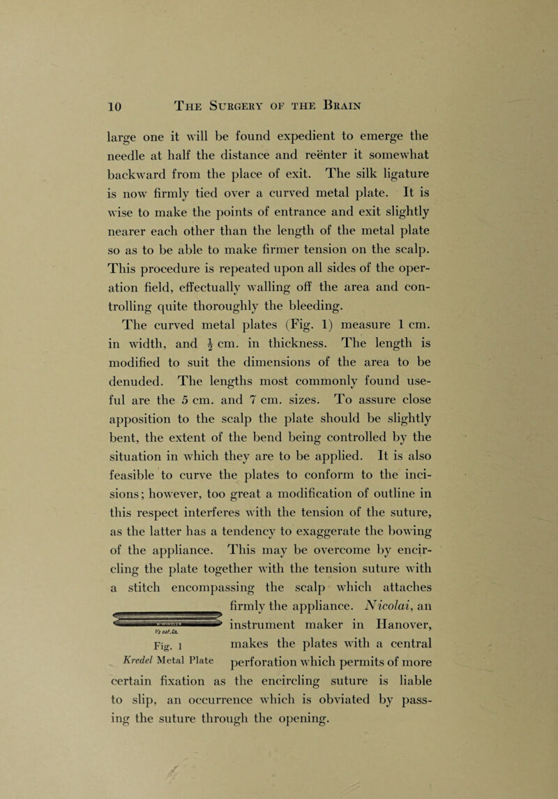 large one it will be found expedient to emerge the needle at half the distance and reenter it somewhat backward from the place of exit. The silk ligature is now firmly tied over a curved metal plate. It is wise to make the points of entrance and exit slightly nearer each other than the length of the metal plate so as to be able to make firmer tension on the scalp. This procedure is repeated upon all sides of the oper¬ ation field, effectually walling off the area and con¬ trolling quite thoroughly the bleeding. The curved metal plates (Fig. 1) measure 1 cm. in width, and \ cm. in thickness. The length is modified to suit the dimensions of the area to be denuded. The lengths most commonly found use¬ ful are the 5 cm. and 7 cm. sizes. To assure close apposition to the scalp the plate should be slightly bent, the extent of the bend being controlled by the situation in which they are to be applied. It is also feasible to curve the plates to conform to the inci¬ sions; however, too great a modification of outline in this respect interferes with the tension of the suture, as the latter has a tendency to exaggerate the bowing of the appliance. This may be overcome by encir¬ cling the plate together with the tension suture with a stitch encompassing the scalp which attaches firmly the appliance. Nicolai, an instrument maker in Hanover, '/inif.Cn. Fig. i makes the plates with a central Kredel Metal Plate perforation which permits of more certain fixation as the encircling suture is liable to slip, an occurrence which is obviated by pass¬ ing the suture through the opening.