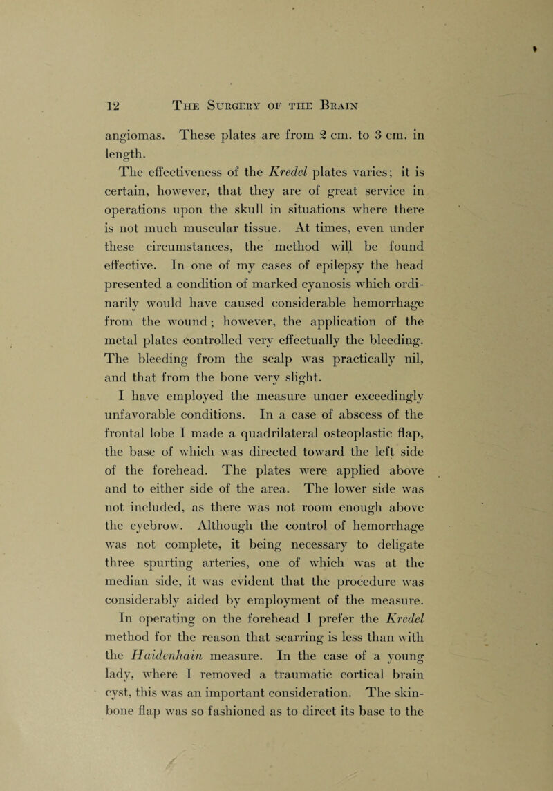 angiomas. These plates are from 2 cm. to 3 cm. in length. The effectiveness of the Kredel plates varies; it is certain, however, that they are of great service in operations upon the skull in situations where there is not much muscular tissue. At times, even under these circumstances, the method will be found effective. In one of my cases of epilepsy the head presented a condition of marked cyanosis which ordi¬ narily would have caused considerable hemorrhage from the wound; however, the application of the metal plates controlled very effectually the bleeding. The bleeding from the scalp was practically nil, and that from the bone very slight. 1 have employed the measure uncier exceedingly unfavorable conditions. In a case of abscess of the frontal lobe I made a quadrilateral osteoplastic flap, the base of which was directed toward the left side of the forehead. The plates were applied above and to either side of the area. The lower side was not included, as there was not room enough above the eyebrow. Although the control of hemorrhage was not complete, it being necessary to deligate three spurting arteries, one of which was at the median side, it was evident that the procedure was considerably aided by employment of the measure. In operating on the forehead I prefer the Kredel method for the reason that scarring is less than with the Haidenhain measure. In the case of a young lady, where I removed a traumatic cortical brain cyst, this was an important consideration. The skin- bone flap was so fashioned as to direct its base to the