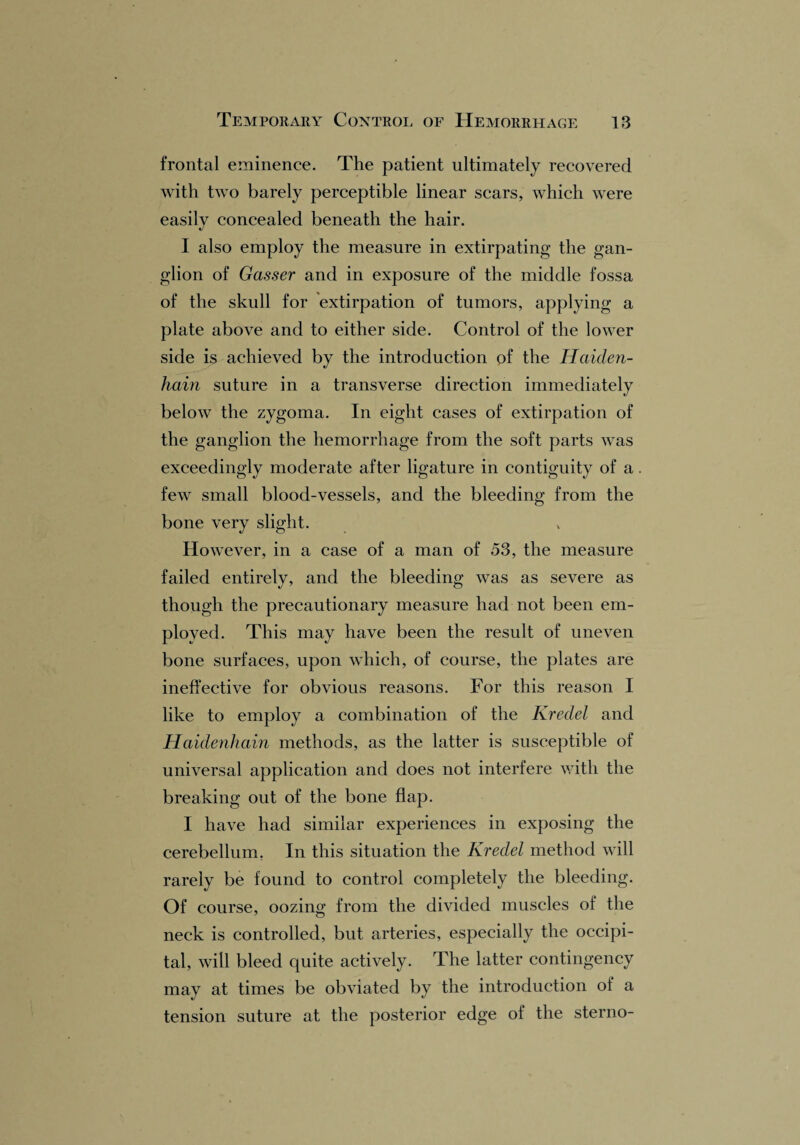 frontal eminence. The patient ultimately recovered with two barely perceptible linear scars, which were easily concealed beneath the hair. I also employ the measure in extirpating the gan¬ glion of Gasser and in exposure of the middle fossa of the skull for extirpation of tumors, applying a plate above and to either side. Control of the lower side is achieved by the introduction of the Haiden- hain suture in a transverse direction immediately below the zygoma. In eight cases of extirpation of the ganglion the hemorrhage from the soft parts was exceedingly moderate after ligature in contiguity of a few small blood-vessels, and the bleeding from the bone very slight. However, in a case of a man of 53, the measure failed entirely, and the bleeding was as severe as though the precautionary measure had not been em¬ ployed. This may have been the result of uneven bone surfaces, upon which, of course, the plates are ineffective for obvious reasons. For this reason I like to employ a combination of the Kredel and Haidenhain methods, as the latter is susceptible of universal application and does not interfere with the breaking out of the bone flap. I have had similar experiences in exposing the cerebellum. In this situation the Kredel method will rarely be found to control completely the bleeding. Of course, oozing from the divided muscles of the neck is controlled, but arteries, especially the occipi¬ tal, will bleed quite actively. The latter contingency may at times be obviated by the introduction of a tension suture at the posterior edge of the sterno-