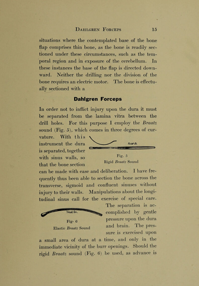 situations where the contemplated base of the bone flap comprises thin bone, as the bone is readily sec¬ tioned under these circumstances, such as the tem¬ poral region and in exposure of the cerebellum. In these instances the base of the flap is directed down¬ ward. Neither the drilling nor the division of the bone requires an electric motor. The bone is effectu¬ ally sectioned with a Dahlgren Forceps r/j/7f/ Sr. In order not to inflict injury upon the dura it must be separated from the lamina vitra between the drill holes. For this purpose I employ the Braatz sound (Fig. 5), which comes in three degrees of cur¬ vature. With this instrument the dura is separated, together with sinus walls, so that the bone section can be made with ease and deliberation. I have fre¬ quently thus been able to section the bone across the transverse, sigmoid and confluent sinuses without injury to their walls. Manipulations about the longi¬ tudinal sinus call for the exercise of special care. The separation is ac- Fig. 5 Rigid Braatz Sound Fig- 6 Elastic Braatz Sound complished by gentle pressure upon the dura and brain. The pres¬ sure is exercised upon a small area of dura at a time, and only in the immediate vicinity of the burr openings. Should the rigid Braatz sound (Fig. 6) be used, as advance is
