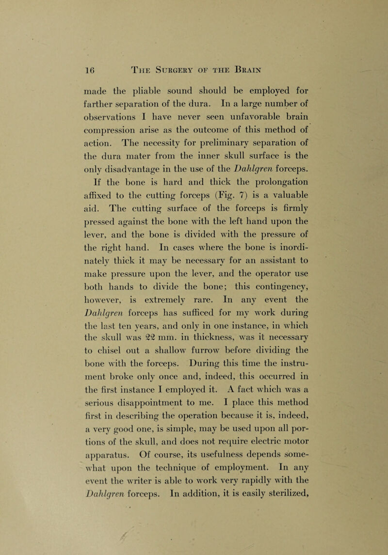 made the pliable sound should be employed for farther separation of the dura. In a large number of observations I have never seen unfavorable brain compression arise as the outcome of this method of action. The necessity for preliminary separation of the dura mater from the inner skull surface is the only disadvantage in the use of the Dahlgren forceps. If the bone is hard and thick the prolongation affixed to the cutting forceps (Fig. 7) is a valuable aid. The cutting surface of the forceps is firmly pressed against the bone with the left hand upon the lever, and the bone is divided with the pressure of the rio-ht hand. In cases where the bone is inordi- o nately thick it mav be necessary for an assistant to make pressure upon the lever, and the operator use both hands to divide the bone; this contingency, however, is extremely rare. In any event the Dahlgren forceps has sufficed for my work during the last ten years, and only in one instance, in which the skull was 22 mm. in thickness, was it necessary to chisel out a shallow furrow before dividing the bone with the forceps. During this time the instru¬ ment broke only once and, indeed, this occurred in the first instance I employed it. A fact which was a serious disappointment to me. I place this method first in describing the operation because it is, indeed, a very good one, is simple, may be used upon all por¬ tions of the skull, and does not require electric motor apparatus. Of course, its usefulness depends some¬ what upon the technique of employment. In any event the writer is able to work very rapidly with the Dahlgren forceps. In addition, it is easily sterilized.