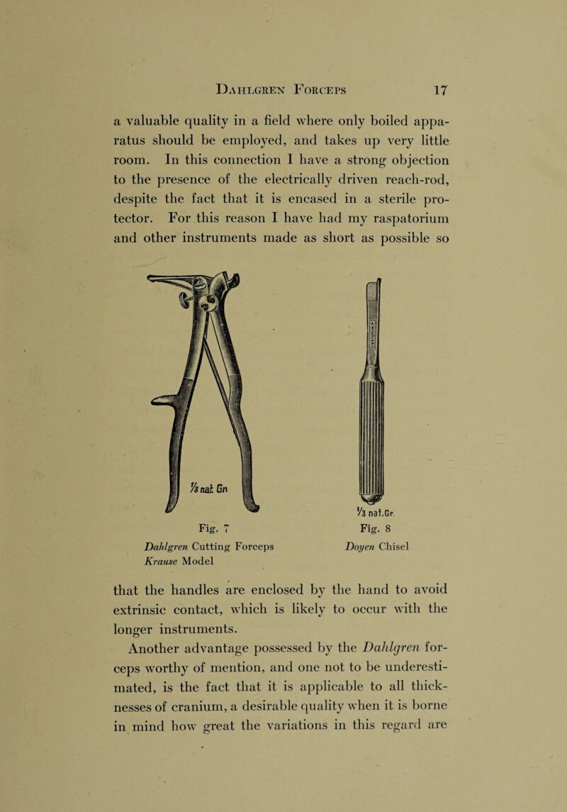 a valuable quality in a field where only boiled appa¬ ratus should be employed, and takes up very little room. In this connection I have a strong objection to the presence of the electrically driven reach-rod, despite the fact that it is encased in a sterile pro¬ tector. For this reason I have had my raspatorium and other instruments made as short as possible so Dahlgren Cutting Forceps Krause Model |1 V3 nai.Gr Fig. 8 Doyen Chisel that the handles are enclosed by the hand to avoid extrinsic contact, which is likely to occur with the longer instruments. Another advantage possessed by the Dahlgren for¬ ceps worthy of mention, and one not to be underesti¬ mated, is the fact that it is applicable to all thick¬ nesses of cranium, a desirable quality when it is borne in mind how great the variations in this regard are