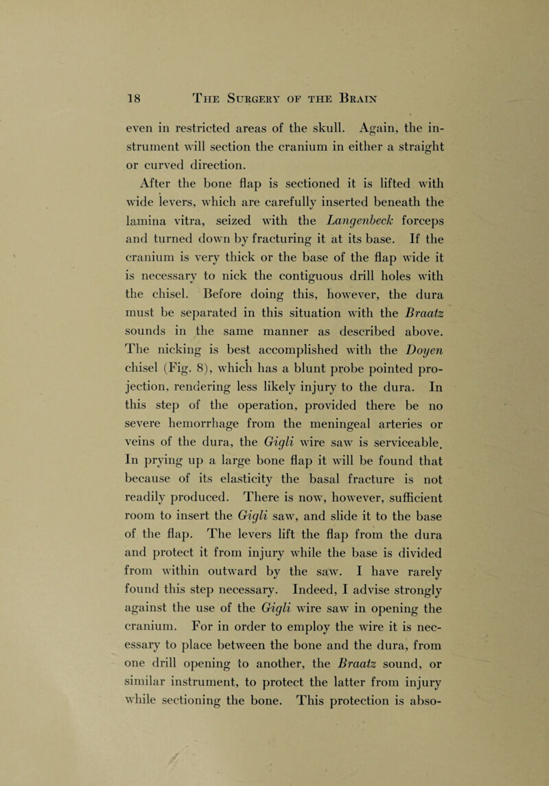 even in restricted areas of the skull. Again, the in¬ strument will section the cranium in either a straight or curved direction. After the bone flap is sectioned it is lifted with wide levers, which are carefully inserted beneath the lamina vitra, seized with the Langenbeck forceps and turned down by fracturing it at its base. If the cranium is very thick or the base of the flap wide it is neeessarv to nick the contiguous drill holes with the chisel. Before doing this, however, the dura must be separated in this situation with the Braatz sounds in the same manner as described above. The nicking is best accomplished with the Doyen chisel (Fig. 8), which has a blunt probe pointed pro¬ jection, rendering less likely injury to the dura. In this step of the operation, provided there be no severe hemorrhage from the meningeal arteries or veins of the dura, the Gigli wire saw is serviceable. In prying up a large bone flap it will be found that because of its elasticity the basal fracture is not readily produced. There is now, however, sufficient room to insert the Gigli saw, and slide it to the base of the flap. The levers lift the flap from the dura and protect it from injury while the base is divided from within outward by the saw. I have rarely found this step necessary. Indeed, I advise strongly against the use of the Gigli wire saw in opening the cranium. For in order to employ the wire it is nec¬ essary to place between the bone and the dura, from one drill opening to another, the Braatz sound, or similar instrument, to protect the latter from injury while sectioning the bone. This protection is abso-
