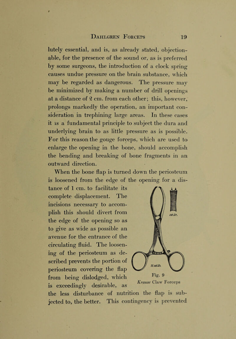 lutely essential, and is, as already stated, objection¬ able, for the presence of the sound or, as is preferred by some surgeons, the introduction of a clock spring causes undue pressure on the brain substance, which may be regarded as dangerous. The pressure may be minimized by making a number of drill openings at a distance of 2 cm. from each other; this, however, prolongs markedly the operation, an important con¬ sideration in trephining large areas. In these cases it is a fundamental principle to subject the dura and underlying brain to as little pressure as is possible. For this reason the gouge forceps, which are used to enlarge the opening in the bone, should accomplish the bending and breaking of bone fragments in an outward direction. When the bone flap is turned down the periosteum is loosened from the edge of the opening for a dis¬ tance of 1 cm. to facilitate its complete displacement. The incisions necessary to accom¬ plish this should divert from the edge of the opening so as to give as wide as possible an avenue for the entrance of the circulating fluid. The loosen¬ ing of the periosteum as de¬ scribed prevents the portion of periosteum covering the flap from being dislodged, which is exceedingly desirable, as the less disturbance of nutrition the flap is sub¬ jected to, the better. This contingency is prevented Fig. 9 Krause Claw Forceps