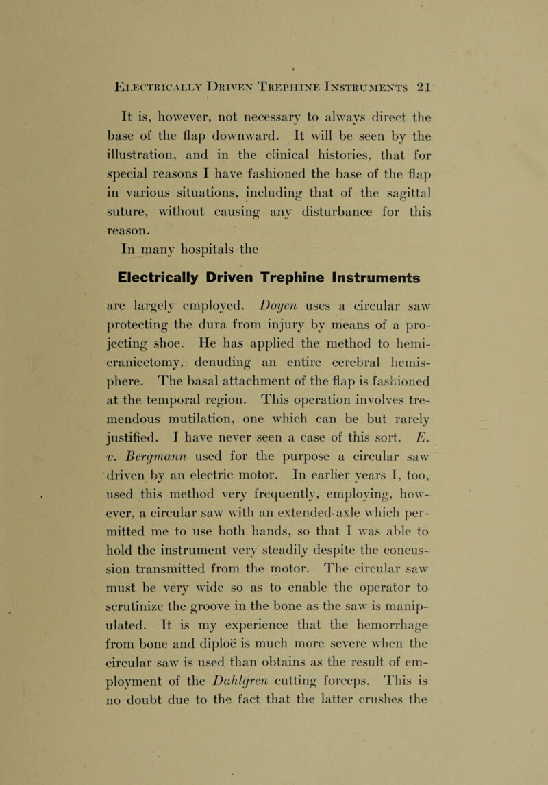 It is, however, not necessary to always direct the base of the flap downward. It will be seen by the illustration, and in the clinical histories, that for special reasons I have fashioned the base of the flap in various situations, including that of the sagittal suture, without causing any disturbance for this reason. In many hospitals the Electrically Driven Trephine Instruments are largely employed. Doyen uses a circular saw protecting the dura from injury by means of a pro¬ jecting shoe. He has applied the method to liemi- craniectomy, denuding an entire cerebral hemis¬ phere. The basal attachment of the flap is fashioned at the temporal region. This operation involves tre¬ mendous mutilation, one which can be but rarely justified. I have never seen a case of this sort. E. v. Bergmann used for the purpose a circular saw driven by an electric motor. In earlier years I, too, used this method very frequently, employing, how¬ ever, a circular saw with an extended- axle which per¬ mitted me to use both hands, so that I was able to hold the instrument very steadily despite the concus¬ sion transmitted from the motor. The circular saw must be very wide so as to enable the operator to scrutinize the groove in the bone as the saw is manip¬ ulated. It is my experience that the hemorrhage from bone and diploe is much more severe when the circular saw is used than obtains as the result of em¬ ployment of the Dahlgren cutting forceps. This is no doubt due to the fact that the latter crushes the