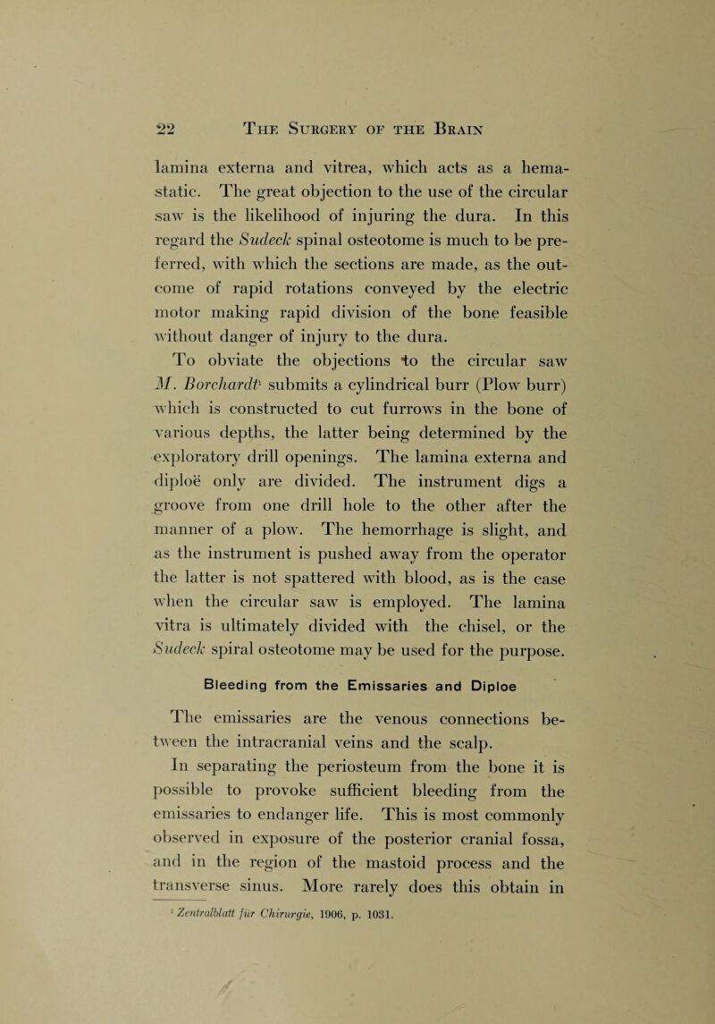 lamina externa and vitrea, which acts as a liema- static. The great objection to the use of the circular saw is the likelihood of injuring the dura. In this regard the Sudeck spinal osteotome is much to be pre¬ ferred, with which the sections are made, as the out¬ come of rapid rotations conveyed by the electric motor making rapid division of the bone feasible without danger of injury to the dura. To obviate the objections to the circular saw M. Borchardt1 submits a cylindrical burr (Plow burr) which is constructed to cut furrows in the bone of various depths, the latter being determined by the exploratory drill openings. The lamina externa and diploe only are divided. The instrument digs a groove from one drill hole to the other after the manner of a plow. The hemorrhage is slight, and as the instrument is pushed away from the operator the latter is not spattered with blood, as is the case when the circular saw is employed. The lamina vitra is ultimately divided with the chisel, or the Sudeck spiral osteotome may be used for the purpose. Bleeding from the Emissaries and Diploe The emissaries are the venous connections be¬ tween the intracranial veins and the scalp. In separating the periosteum from the bone it is possible to provoke sufficient bleeding from the emissaries to endanger life. This is most commonly observed in exposure of the posterior cranial fossa, and in the region of the mastoid process and the transverse sinus. More rarely does this obtain in 1 Zc?itralblatt }iir Chirurgie, 1906, p. 1031.