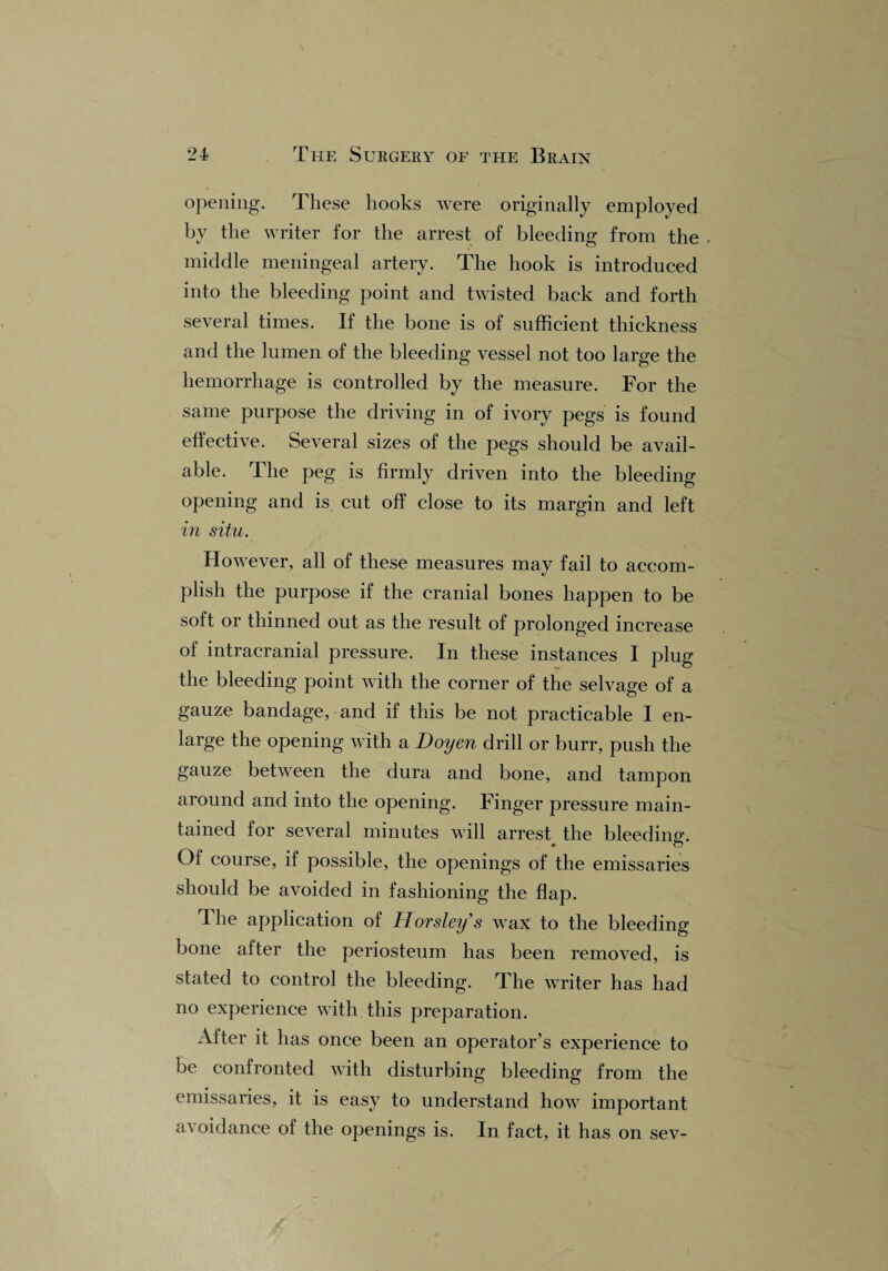 opening. These hooks were originally employed by the writer for the arrest of bleeding from the . middle meningeal artery. The hook is introduced into the bleeding point and twisted back and forth several times. If the bone is of sufficient thickness and the lumen of the bleeding vessel not too large the hemorrhage is controlled by the measure. For the same purpose the driving in of ivory pegs is found effective. Several sizes of the pegs should be avail¬ able. The peg is firmly driven into the bleeding opening and is cut off close to its margin and left in situ. However, all of these measures may fail to accom¬ plish the purpose if the cranial bones happen to be soft or thinned out as the result of prolonged increase of intracranial pressure. In these instances I plug the bleeding point with the corner of the selvage of a gauze bandage, and if this be not practicable I en¬ large the opening with a Doyen drill or burr, push the gauze between the dura and bone, and tampon around and into the opening. Finger pressure main¬ tained for several minutes will arrest, the bleeding. Of course, if possible, the openings of the emissaries should be avoided in fashioning the flap. The application of Horsley’s wax to the bleeding bone after the periosteum has been removed, is stated to control the bleeding. The writer has had no experience with this preparation. After it has once been an operator’s experience to be confronted with disturbing bleeding from the emissaries, it is easy to understand how important avoidance of the openings is. In fact, it has on sev-
