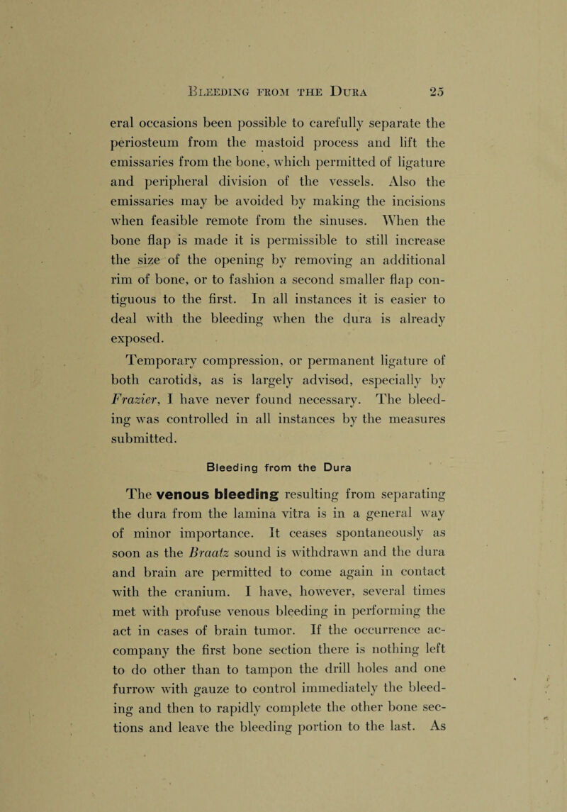 eral occasions been possible to carefully separate the periosteum from the mastoid process and lift the emissaries from the bone, which permitted of ligature and peripheral division of the vessels. Also the emissaries may be avoided by making the incisions when feasible remote from the sinuses. When the bone flap is made it is permissible to still increase the size of the opening by removing an additional rim of bone, or to fashion a second smaller flap con¬ tiguous to the first. In all instances it is easier to deal with the bleeding when the dura is already exposed. Temporary compression, or permanent ligature of both carotids, as is largely advised, especially by Frazier, I have never found necessary. The bleed¬ ing was controlled in all instances by the measures submitted. Bleeding from the Dura The venous bleeding resulting from separating the dura from the lamina vitra, is in a general way of minor importance. It ceases spontaneously as soon as the Braatz sound is withdrawn and the dura and brain are permitted to come again in contact with the cranium. I have, however, several times met with profuse venous bleeding in performing the act in cases of brain tumor. If the occurrence ac¬ company the first bone section there is nothing left to do other than to tampon the drill holes and one furrow with gauze to control immediately the bleed¬ ing and then to rapidly complete the other bone sec¬ tions and leave the bleeding portion to the last. As