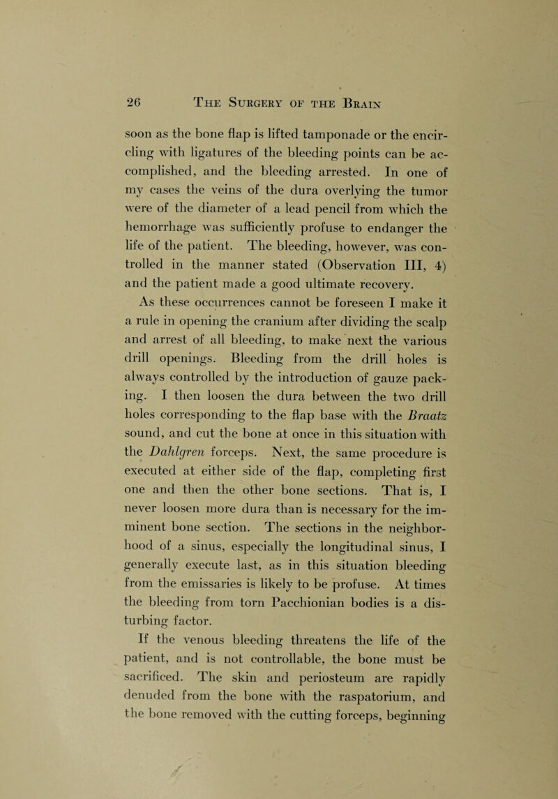 soon as the bone flap is lifted tamponade or the encir¬ cling with ligatures of the bleeding points can be ac¬ complished, and the bleeding arrested. In one of my cases the veins of the dura overlying the tumor were of the diameter of a lead pencil from which the hemorrhage was sufficiently profuse to endanger the life of the patient. The bleeding, however, was con¬ trolled in the manner stated (Observation III, 4) and the patient made a good ultimate recovery. As these occurrences cannot be foreseen I make it a rule in opening the cranium after dividing the scalp and arrest of all bleeding, to make next the various drill openings. Bleeding from the drill holes is always controlled by the introduction of gauze pack¬ ing. I then loosen the dura between the two drill holes corresponding to the flap base with the Braatz sound, and cut the bone at once in this situation with the Dahlgren forceps. Next, the same procedure is executed at either side of the flap, completing first one and then the other bone sections. That is, I never loosen more dura than is necessary for the im¬ minent bone section. The sections in the neighbor- hood of a sinus, especially the longitudinal sinus, I generally execute last, as in this situation bleeding from the emissaries is likely to be profuse. At times the bleeding from torn Pacchionian bodies is a dis¬ turbing factor. If the venous bleeding threatens the life of the patient, and is not controllable, the bone must be sacrificed. The skin and periosteum are rapidly denuded from the bone with the raspatorium, and the bone removed with the cutting forceps, beginning