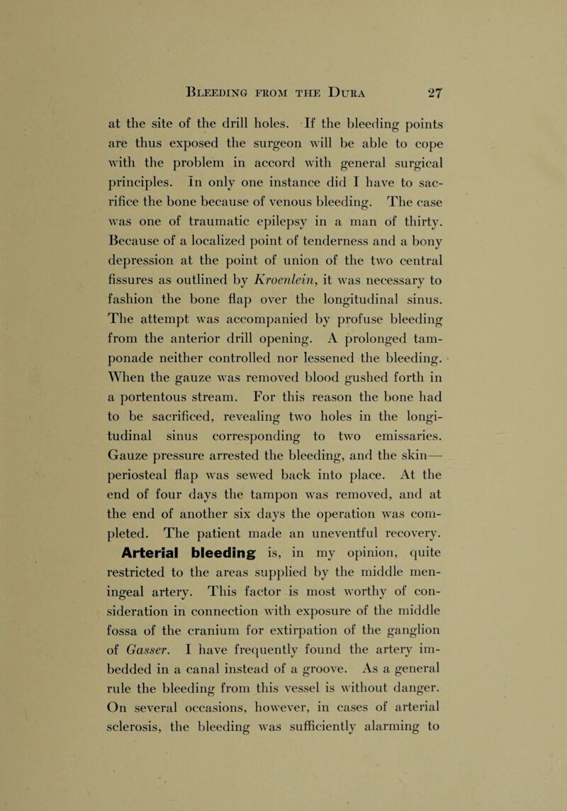 at the site of the drill holes. If the bleeding points are thus exposed the surgeon will be able to cope with the problem in accord with general surgical principles. In only one instance did I have to sac¬ rifice the bone because of venous bleeding;. The case was one of traumatic epilepsy in a man of thirty. Because of a localized point of tenderness and a bony depression at the point of union of the two central fissures as outlined by Kroenlein, it was necessary to fashion the bone flap over the longitudinal sinus. The attempt was accompanied by profuse bleeding from the anterior drill opening. A prolonged tam¬ ponade neither controlled nor lessened the bleeding. When the gauze was removed blood gushed forth in a portentous stream. For this reason the bone had to be sacrificed, revealing two holes in the longi¬ tudinal sinus corresponding to two emissaries. Gauze pressure arrested the bleeding, and the skin— periosteal flap was sewed back into place. At the end of four days the tampon was removed, and at the end of another six days the operation was com¬ pleted. The patient made an uneventful recovery. Arterial bleeding is, in my opinion, quite restricted to the areas supplied by the middle men¬ ingeal artery. This factor is most worthy of con¬ sideration in connection with exposure of the middle fossa of the cranium for extirpation of the ganglion of Gasser. I have frequently found the artery im¬ bedded in a canal instead of a groove. As a general rule the bleeding from this vessel is without danger. On several occasions, however, in cases of arterial sclerosis, the bleeding was sufficiently alarming to