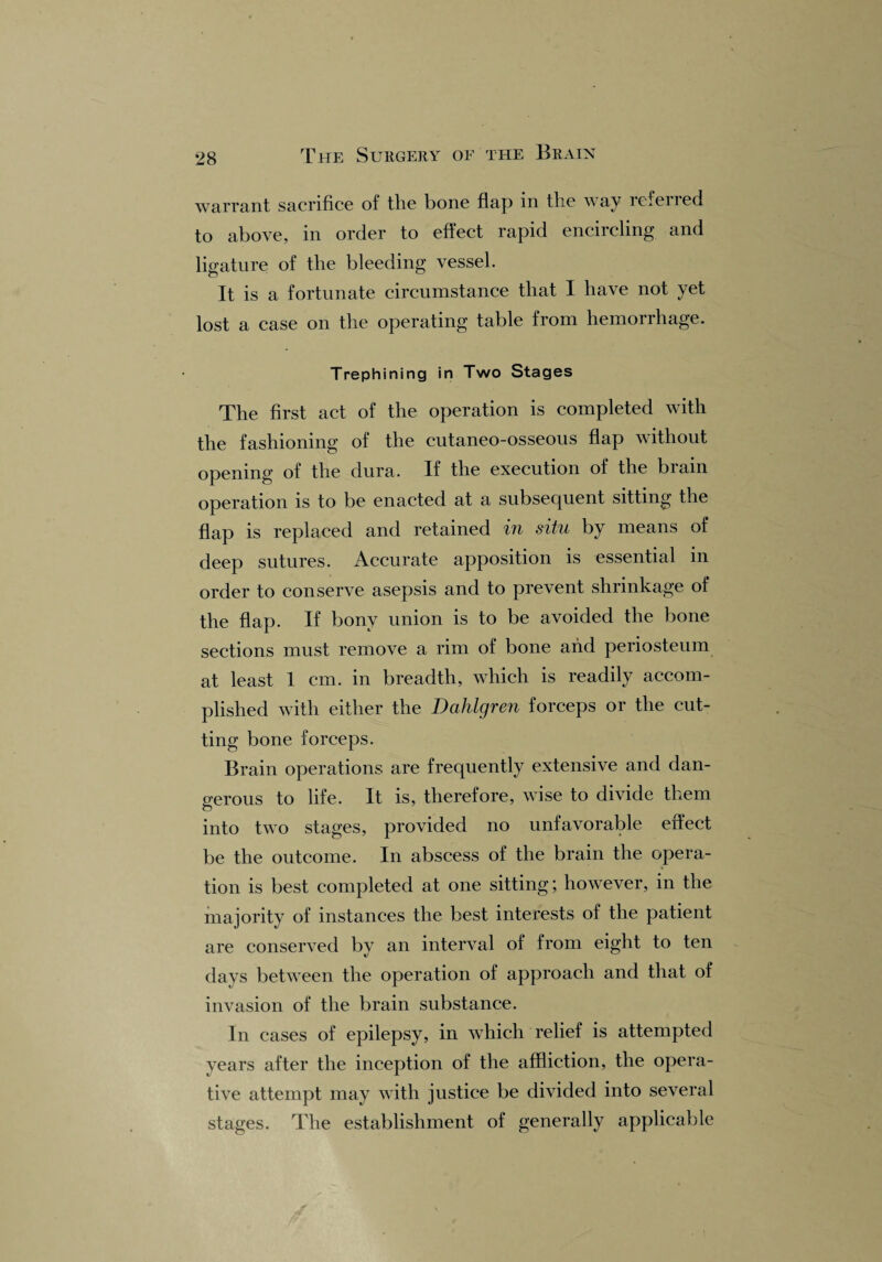 warrant sacrifice of the bone flap in the way refer 1 ed to above, in order to effect rapid encircling and ligature of the bleeding vessel. It is a fortunate circumstance that I have not yet lost a case on the operating table from hemorrhage. Trephining in Two Stages The first act of the operation is completed with the fashioning of the cutaneo-osseous flap without opening of the dura. If the execution of the brain operation is to be enacted at a subsequent sitting the flap is replaced and retained in situ by means of deep sutures. Accurate apposition is essential in order to conserve asepsis and to prevent shrinkage of the flap. If bony union is to be avoided the bone sections must remove a rim of bone and periosteum at least 1 cm. in breadth, which is readily accom¬ plished with either the Dahlgren forceps or the cut¬ ting bone forceps. Brain operations are frequently extensive and dan¬ gerous to life. It is, therefore, wise to divide them into two stages, provided no unfavorable effect be the outcome. In abscess of the brain the opera¬ tion is best completed at one sitting; however, in the majority of instances the best interests of the patient are conserved by an interval of from eight to ten days between the operation of approach and that of invasion of the brain substance. In cases of epilepsy, in which relief is attempted years after the inception of the affliction, the opera¬ tive attempt may with justice be divided into several stages. The establishment of generally applicable