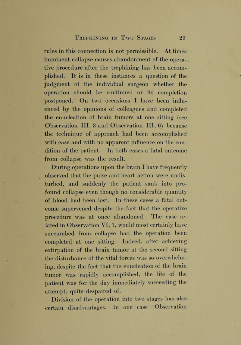 rules in this connection is not permissible. At times imminent collapse causes abandonment of the opera¬ tive procedure after the trephining has been accom¬ plished. It is in these instances a question of the judgment of the individual surgeon whether the operation should be continued or its completion postponed. On two occasions I have been influ¬ enced by the opinions of colleagues and completed the enucleation of brain tumors at one sitting (see Observation III, 3 and Observation III, 6) because the technique of approach had been accomplished with ease and with no apparent influence on the con¬ dition of the patient. In both cases a fatal outcome from collapse was the result. During operations upon the brain I have frequently observed that the pulse and heart action were undis¬ turbed, and suddenly the patient sank into pro¬ found collapse even though no considerable quantity of blood had been lost. In these cases a fatal out¬ come supervened despite the fact that the operative procedure was at once abandoned. The case re¬ lated in Observation VI, 1, would most certainly have succumbed from collapse had the operation been completed at one sitting. Indeed, after achieving extirpation of the brain tumor at the second sitting the disturbance of the vital forces was so overwhelm¬ ing, despite the fact that the enucleation of the brain tumor was rapidly accomplished, the life of the patient was for the day immediately succeeding the attempt, quite despaired of. Division of the operation into two stages has also certain disadvantages. In one case (Observation