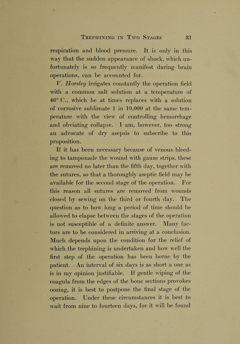 respiration and blood pressure. It is only in this way that the sudden appearance of shock, which un¬ fortunately is so frequently manifest during brain operations, can be accounted for. V. Horsley irrigates constantly the operation field with a common salt solution at a temperature of 46° C., which he at times replaces with a solution of corrosive sublimate 1 in 10,000 at the same tem¬ perature with the view of controlling hemorrhage and obviating collapse. I am, however, too strong an advocate of dry asepsis to subscribe to this proposition. If it has been necessary because of venous bleed¬ ing to tamponade the wound with gauze strips, these are removed no later than the fifth day, together with the sutures, so that a thoroughly aseptic field may be available for the second stage of the operation. For this reason all sutures are removed from wounds closed by sewing on the third or fourth day. The question as to how long a period of time should be allowed to elapse between the stages of the operation is not susceptible of a definite answer. Many fac¬ tors are to be considered in arriving at a conclusion. Much depends upon the condition for the relief of which the trephining is undertaken and how well the first step of the operation has been borne by the patient. An interval of six days is as short a one as is in my opinion justifiable. If gentle wiping of the coagula from the edges of the bone sections provokes oozing, it is best to postpone the final stage of the operation. Under these circumstances it is best to wait from nine to fourteen days, for it will be found