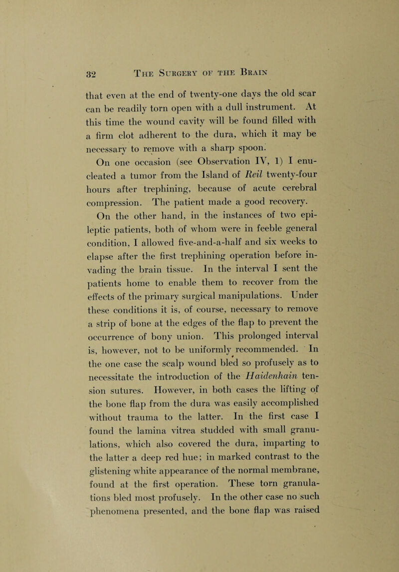 that even at the end of twenty-one days the old scar can be readily torn open with a dull instrument. At this time the wound cavity will be found filled with a firm clot adherent to the dura, which it may be necessary to remove with a sharp spoon. On one occasion (see Observation IV, 1) I enu¬ cleated a tumor from the Island of Reil twenty-four hours after trephining, because of acute cerebral compression. The patient made a good recovery. On the other hand, in the instances of two epi¬ leptic patients, both of whom were in feeble general condition, I allowed five-and-a-half and six weeks to elapse after the first trephining operation before in¬ vading the brain tissue. In the interval I sent the patients home to enable them to recover from the effects of the primary surgical manipulations. Under these conditions it is, of course, necessary to remove a strip of bone at the edges of the flap to prevent the occurrence of bony union. This prolonged interval is, however, not to be uniformly recommended. In the one case the scalp wound bled so profusely as to necessitate the introduction of the Haidenhain ten¬ sion sutures. However, in both cases the lifting of the bone flap from the dura was easily accomplished without trauma to the latter. In the first case I found the lamina vitrea studded with small granu¬ lations, which also covered the dura, imparting to the latter a deep red hue; in marked contrast to the glistening white appearance of the normal membrane, found at the first operation. These torn granula¬ tions bled most profusely. In the other case no such phenomena presented, and the bone flap was raised