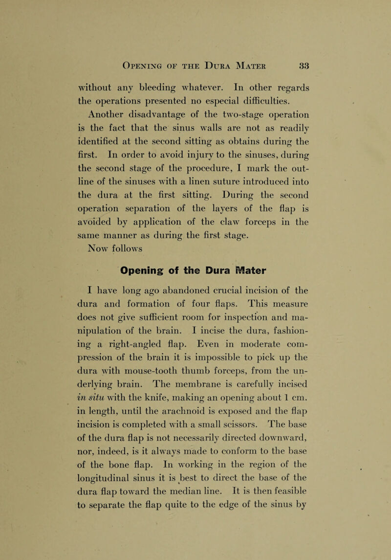 without any bleeding whatever. In other regards the operations presented no especial difficulties. Another disadvantage of the two-stage operation is the fact that the sinus walls are not as readily identified at the second sitting as obtains during the first. In order to avoid injury to the sinuses, during the second stage of the procedure, I mark the out¬ line of the sinuses with a linen suture introduced into the dura at the first sitting. During the second operation separation of the layers of the flap is avoided by application of the claw forceps in the same manner as during the first stage. Now follows Opening of the Dura EVlater I have long ago abandoned crucial incision of the dura and formation of four flaps. This measure does not give sufficient room for inspection and ma¬ nipulation of the brain. I incise the dura, fashion¬ ing a right-angled flap. Even in moderate com¬ pression of the brain it is impossible to pick up the dura with mouse-tooth thumb forceps, from the un¬ derlying brain. The membrane is carefully incised in situ with the knife, making an opening about 1 cm. in length, until the arachnoid is exposed and the flap incision is completed with a small scissors. The base of the dura flap is not necessarily directed downward, nor, indeed, is it always made to conform to the base of the bone flap. In working in the region of the longitudinal sinus it is best to direct the base of the dura flap toward the median line. It is then feasible to separate the flap quite to the edge of the sinus by
