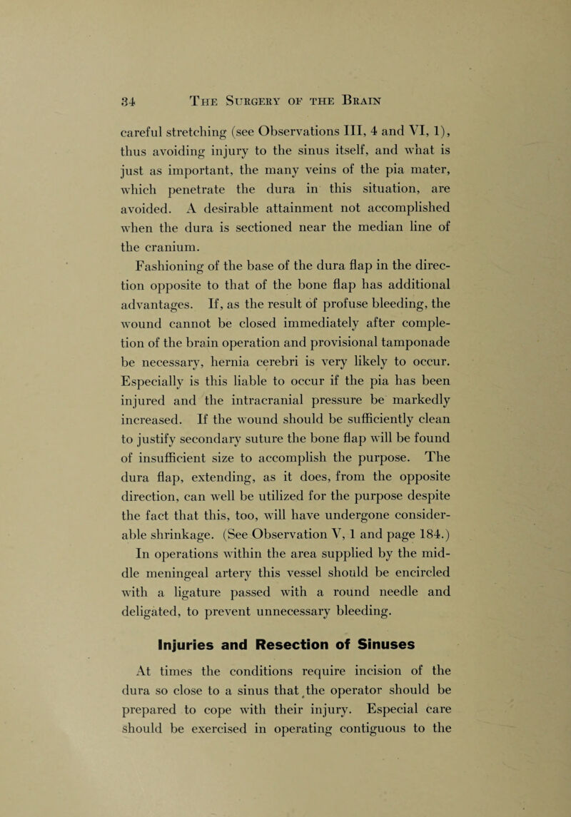 careful stretching (see Observations III, 4 and VI, 1), thus avoiding injury to the sinus itself, and what is just as important, the many veins of the pia mater, which penetrate the dura in this situation, are avoided. A desirable attainment not accomplished when the dura is sectioned near the median line of the cranium. Fashioning of the base of the dura flap in the direc¬ tion opposite to that of the bone flap has additional advantages. If, as the result of profuse bleeding, the wound cannot be closed immediately after comple¬ tion of the brain operation and provisional tamponade be necessary, hernia cerebri is very likely to occur. Especially is this liable to occur if the pia has been injured and the intracranial pressure be markedly increased. If the wound should be sufficiently clean to justify secondary suture the bone flap will be found of insufficient size to accomplish the purpose. The dura flap, extending, as it does, from the opposite direction, can well be utilized for the purpose despite the fact that this, too, will have undergone consider¬ able shrinkage. (See Observation V, 1 and page 184.) In operations within the area supplied by the mid¬ dle meningeal artery this vessel should be encircled with a ligature passed with a round needle and deligated, to prevent unnecessary bleeding. Injuries and Resection of Sinuses At times the conditions require incision of the dura so close to a sinus that the operator should be prepared to cope with their injury. Especial care should be exercised in operating contiguous to the