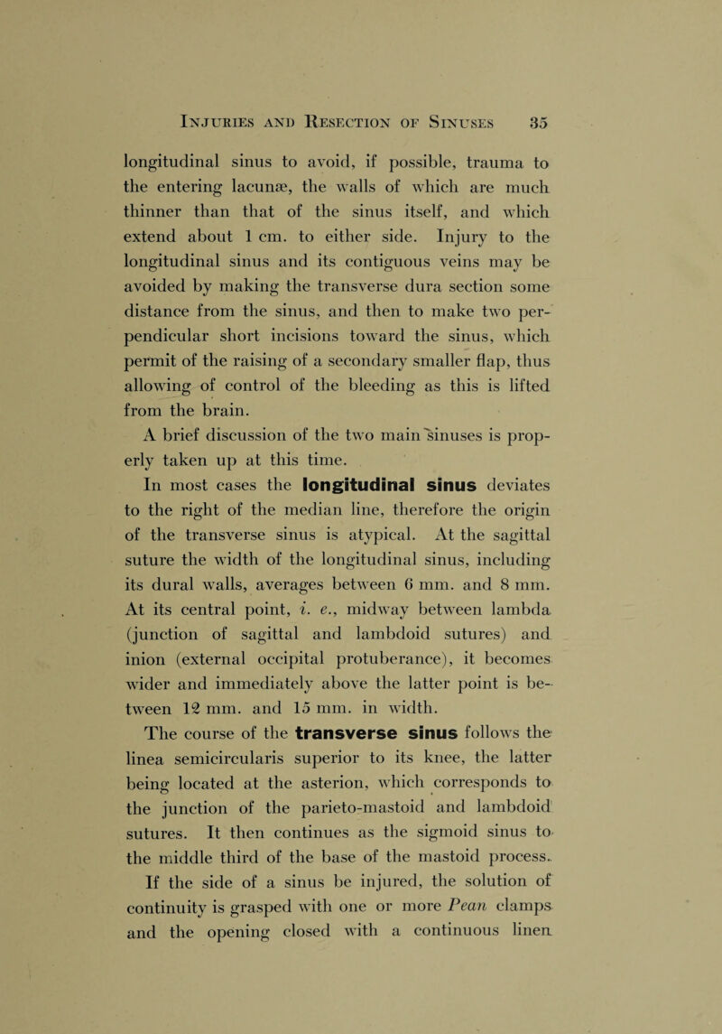 longitudinal sinus to avoid, if possible, trauma to the entering lacunae, the walls of which are much thinner than that of the sinus itself, and which extend about 1 cm. to either side. Injury to the longitudinal sinus and its contiguous veins may be avoided by making the transverse dura section some distance from the sinus, and then to make two per¬ pendicular short incisions toward the sinus, which permit of the raising of a secondary smaller flap, thus allowing of control of the bleeding as this is lifted from the brain. A brief discussion of the two main'sinuses is prop¬ erly taken up at this time. In most cases the longitudinal sinus deviates to the right of the median line, therefore the origin of the transverse sinus is atypical. At the sagittal suture the width of the longitudinal sinus, including its dural walls, averages between 0 mm. and 8 mm. At its central point, i. e., midway between lambda (junction of sagittal and lambdoid sutures) and inion (external occipital protuberance), it becomes wider and immediately above the latter point is be¬ tween 12 mm. and 15 mm. in width. The course of the transverse sinus follows the linea semicircularis superior to its knee, the latter being located at the asterion, which corresponds to the junction of the parieto-mastoid and lambdoid sutures. It then continues as the sigmoid sinus to the middle third of the base of the mastoid process.. If the side of a sinus be injured, the solution of continuity is grasped with one or more Peart clamps and the opening closed with a continuous linen