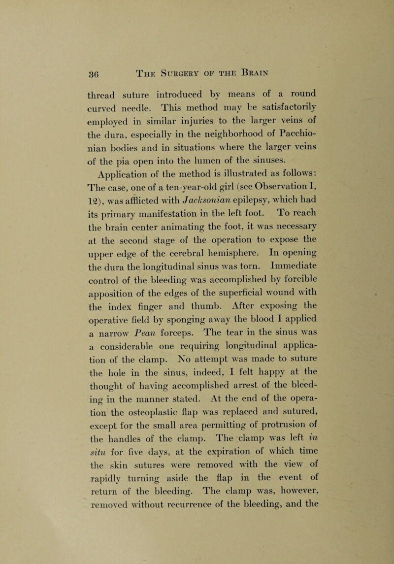 thread suture introduced by means of a round curved needle. This method may be satisfactorily employed in similar injuries to the larger veins of the dura, especially in the neighborhood of Pacchio¬ nian bodies and in situations where the larger veins of the pia open into the lumen of the sinuses. Application of the method is illustrated as follows: The case, one of a ten-year-old girl (see Observation I, 12), was afflicted with Jacksonian epilepsy, which had its primary manifestation in the left foot. To reach the brain center animating the foot, it was necessary at the second stage of the operation to expose the upper edge of the cerebral hemisphere. In opening the dura the longitudinal sinus was torn. Immediate control of the bleeding was accomplished by forcible apposition of the edges of the superficial wound with the index finger and thumb. After exposing the operative field by sponging away the blood I applied a narrow Pean forceps. The tear in the sinus was a considerable one requiring longitudinal applica¬ tion of the clamp. No attempt was made to suture the hole in the sinus, indeed, I felt happy at the thought of having accomplished arrest of the bleed¬ ing in the manner stated. At the end of the opera¬ tion the osteoplastic flap was replaced and sutured, except for the small area permitting of protrusion of the handles of the clamp. The clamp was left in situ for five days, at the expiration of which time the skin sutures were removed with the view of rapidly turning aside the flap in the event of return of the bleeding. The clamp was, however, removed without recurrence of the bleeding, and the
