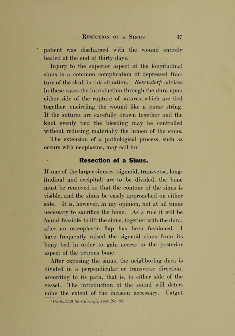 I Resection of a Sinus 37 patient was discharged with the wound entirely healed at the end of thirty days. Injury to the superior aspect of the longitudinal sinus is a common complication of depressed frac¬ ture of the skull in this situation. Revenstorf1 advises in these cases the introduction through the dura upon either side of the rupture of sutures, which are tied together, encircling the wound like a purse string. If the sutures are carefully drawn together and the knot evenly tied the bleeding may be controlled without reducing materially the lumen of the sinus. The extension of a pathological process, such as occurs with neoplasms, may call for Resection of a Sinus. If one of the larger sinuses (sigmoid, transverse, long¬ itudinal and occipital) are to be divided, the bone must be removed so that the contour of the sinus is visible, and the sinus be easily approached on either side. It is, however, in my opinion, not at all times necessary to sacrifice the bone. As a rule it will be found feasible to lift the sinus, together with the dura, after an osteoplastic flap has been fashioned. I have frequently raised the sigmoid sinus from its bony bed in order to gain access to the posterior aspect of the petrous bone. After exposing the sinus, the neighboring dura is divided in a perpendicular or transverse direction, according to its path, that is, to either side of the “vessel. The introduction of the sound will deter¬ mine the extent of the incision necessary. Catgut 1 Centralblatt fiir Chirurgie, 1907, No. 38.