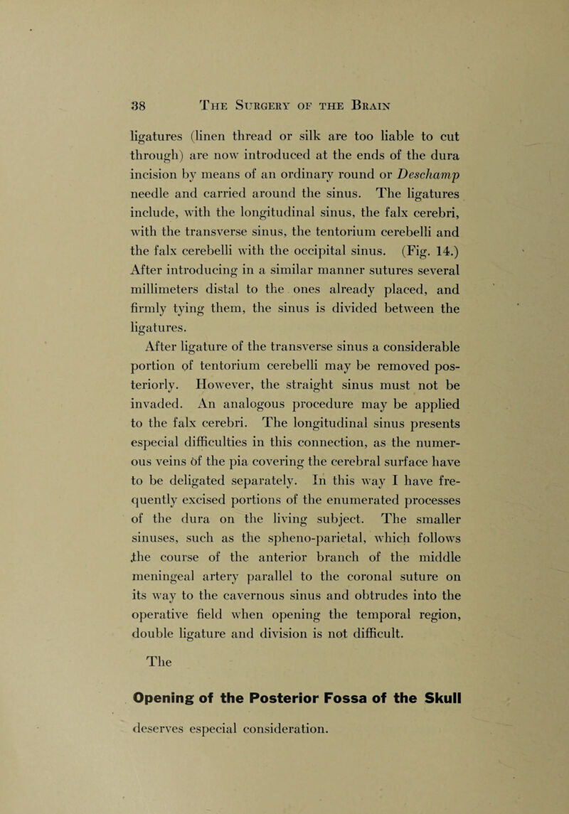 ligatures (linen thread or silk are too liable to cut through) are now introduced at the ends of the dura incision by means of an ordinary round or Deschamp needle and carried around the sinus. The ligatures include, with the longitudinal sinus, the falx cerebri, with the transverse sinus, the tentorium cerebelli and the falx cerebelli with the occipital sinus. (Fig. 14.) After introducing in a similar manner sutures several millimeters distal to the. ones already placed, and firmly tying them, the sinus is divided between the ligatures. After ligature of the transverse sinus a considerable portion of tentorium cerebelli may be removed pos¬ teriorly. However, the straight sinus must not be invaded. An analogous procedure may be applied to the falx cerebri. The longitudinal sinus presents especial difficulties in this connection, as the numer¬ ous veins of the pia covering the cerebral surface have to be deligated separately. In this way I have fre¬ quently excised portions of the enumerated processes of the dura on the living subject. The smaller sinuses, such as the spheno-parietal, which follows .the course of the anterior branch of the middle meningeal artery parallel to the coronal suture on its way to the cavernous sinus and obtrudes into the operative field when opening the temporal region, double ligature and division is not difficult. The Opening of the Posterior Fossa of the Skull deserves especial consideration.