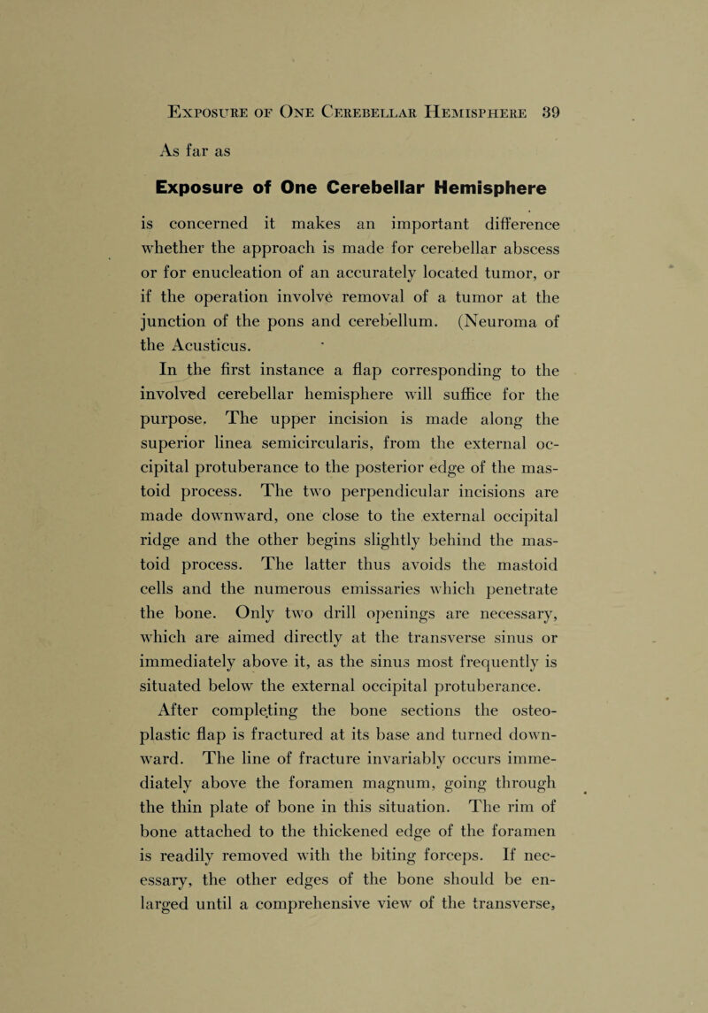 As far as Exposure of One Cerebellar Hemisphere is concerned it makes an important difference whether the approach is made for cerebellar abscess or for enucleation of an accurately located tumor, or if the operation involve removal of a tumor at the junction of the pons and cerebellum. (Neuroma of the Acusticus. In the first instance a flap corresponding to the involved cerebellar hemisphere will suffice for the purpose. The upper incision is made along the superior linea semicircularis, from the external oc¬ cipital protuberance to the posterior edge of the mas¬ toid process. The two perpendicular incisions are made downward, one close to the external occipital ridge and the other begins slightly behind the mas¬ toid process. The latter thus avoids the mastoid cells and the numerous emissaries which penetrate the bone. Only two drill openings are necessary, which are aimed directly at the transverse sinus or immediately above it, as the sinus most frequently is situated below the external occipital protuberance. After completing the bone sections the osteo¬ plastic flap is fractured at its base and turned down¬ ward. The line of fracture invariably occurs imme¬ diately above the foramen magnum, going through the thin plate of bone in this situation. The rim of bone attached to the thickened edge of the foramen is readily removed with the biting forceps. If nec¬ essary, the other edges of the bone should be en¬ larged until a comprehensive view of the transverse.