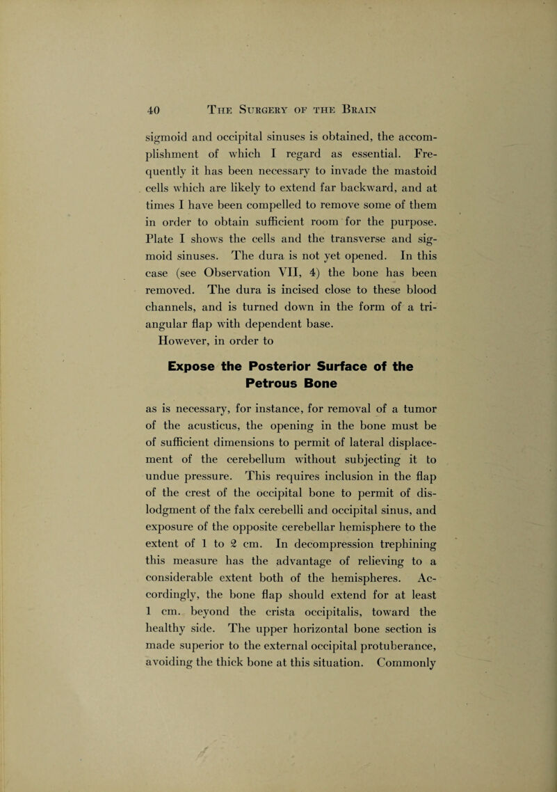 sigmoid and occipital sinuses is obtained, the accom¬ plishment of which I regard as essential. Fre¬ quently it has been necessary to invade the mastoid cells which are likely to extend far backward, and at times I have been compelled to remove some of them in order to obtain sufficient room for the purpose. Plate I shows the cells and the transverse and sig¬ moid sinuses. The dura is not yet opened. In this case (see Observation VII, 4) the bone has been removed. The dura is incised close to these blood channels, and is turned down in the form of a tri¬ angular flap with dependent base. However, in order to Expose the Posterior Surface of the Petrous Bone as is necessary, for instance, for removal of a tumor of the acusticus, the opening in the bone must be of sufficient dimensions to permit of lateral displace¬ ment of the cerebellum without subjecting it to undue pressure. This requires inclusion in the flap of the crest of the occipital bone to permit of dis- lodgment of the falx cerebelli and occipital sinus, and exposure of the opposite cerebellar hemisphere to the extent of 1 to 2 cm. In decompression trephining this measure has the advantage of relieving to a considerable extent both of the hemispheres. Ac¬ cordingly, the bone flap should extend for at least 1 cm. beyond the crista occipitalis, toward the healthy side. The upper horizontal bone section is made superior to the external occipital protuberance, avoiding the thick bone at this situation. Commonly