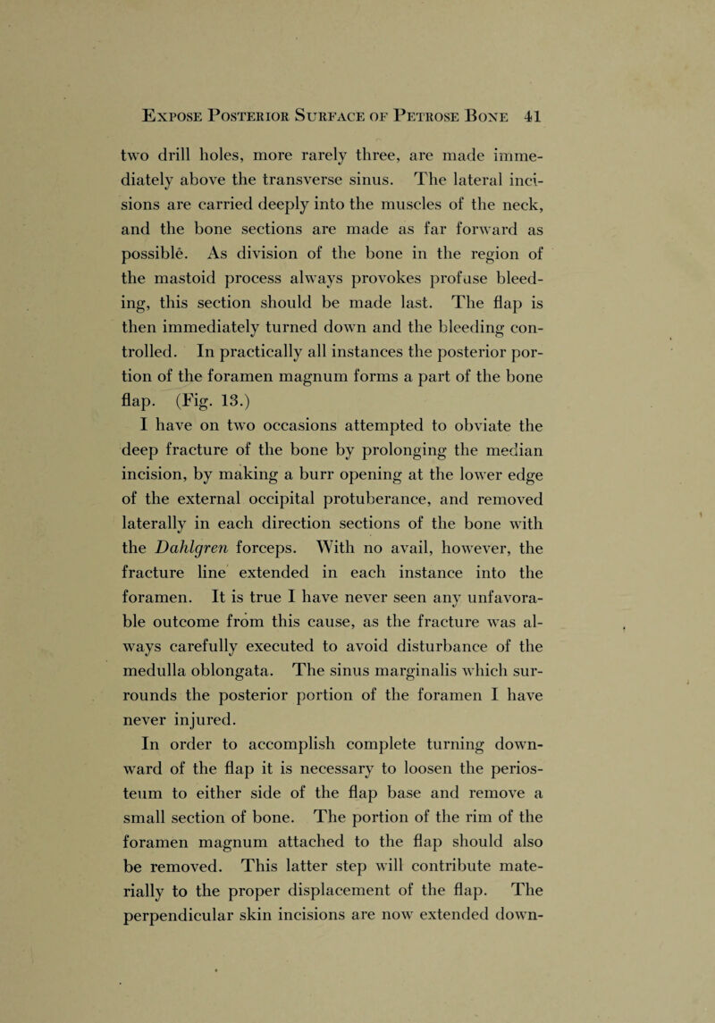 two drill holes, more rarely three, are made imme¬ diately above the transverse sinus. The lateral inci¬ sions are carried deeply into the muscles of the neck, and the bone sections are made as far forward as possible. As division of the bone in the region of the mastoid process always provokes profuse bleed¬ ing, this section should be made last. The flap is then immediately turned down and the bleeding con¬ trolled. In practically all instances the posterior por¬ tion of the foramen magnum forms a part of the bone flap. (Pig- 13.) I have on two occasions attempted to obviate the deep fracture of the bone by prolonging the median incision, by making a burr opening at the lower edge of the external occipital protuberance, and removed laterally in each direction sections of the bone with the Dahlgren forceps. With no avail, however, the fracture line extended in each instance into the foramen. It is true I have never seen any unfavora¬ ble outcome from this cause, as the fracture was al¬ ways carefully executed to avoid disturbance of the medulla oblongata. The sinus marginalis which sur¬ rounds the posterior portion of the foramen I have never injured. In order to accomplish complete turning down¬ ward of the flap it is necessary to loosen the perios¬ teum to either side of the flap base and remove a small section of bone. The portion of the rim of the foramen magnum attached to the flap should also be removed. This latter step will contribute mate¬ rially to the proper displacement of the flap. The perpendicular skin incisions are now extended down-