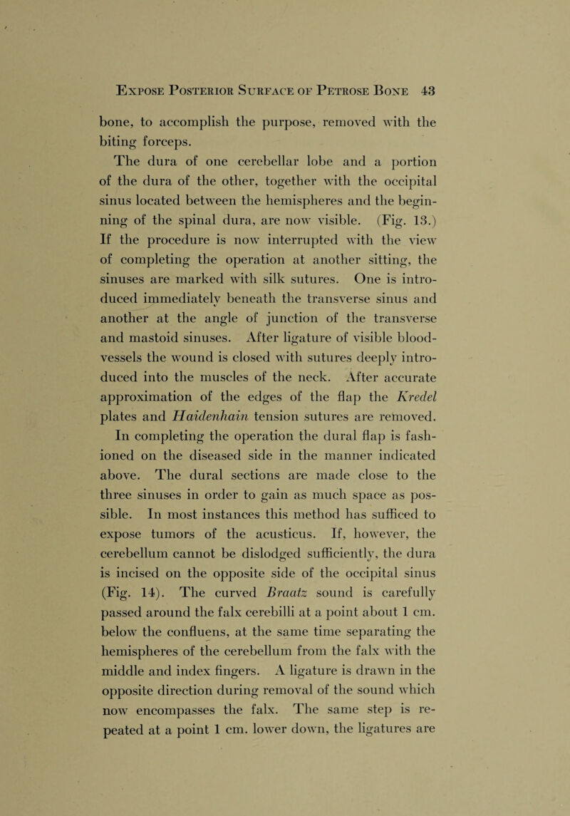 bone, to accomplish the purpose, removed with the biting forceps. The dura of one cerebellar lobe and a portion of the dura of the other, together with the occipital sinus located between the hemispheres and the begin¬ ning of the spinal dura, are now visible. (Fig- 13.) If the procedure is now interrupted with the view of completing the operation at another sitting, the sinuses are marked with silk sutures. One is intro¬ duced immediatelv beneath the transverse sinus and */ another at the angle of junction of the transverse and mastoid sinuses. After ligature of visible blood¬ vessels the wound is closed with sutures deeply intro¬ duced into the muscles of the neck. After accurate approximation of the edges of the flap the Kredel plates and Haiclenhain tension sutures are removed. In completing the operation the dural flap is fash¬ ioned on the diseased side in the manner indicated above. The dural sections are made close to the three sinuses in order to gain as much space as pos¬ sible. In most instances this method has sufficed to expose tumors of the acusticus. If, however, the cerebellum cannot be dislodged sufficiently, the dura is incised on the opposite side of the occipital sinus (Fig. 14). The curved Braatz sound is carefully passed around the falx cerebilli at a point about 1 cm. below the confluens, at the same time separating the hemispheres of the cerebellum from the falx with the middle and index fingers. A ligature is drawn in the opposite direction during removal of the sound which now encompasses the falx. The same step is re¬ peated at a point 1 cm. lower down, the ligatures are