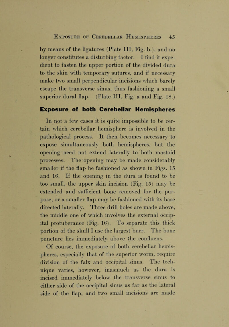 by means of the ligatures (Plate III, Fig. b.), and no longer constitutes a disturbing factor. I find it expe¬ dient to fasten the upper portion of the divided dura to the skin with temporary sutures, and if necessary make two small perpendicular incisions which barely escape the transverse sinus, thus fashioning a small superior dural flap. (Plate III, Fig. a and Fig. 18.) Exposure of both Cerebellar Hemispheres In not a few cases it is quite impossible to be cer¬ tain which cerebellar hemisphere is involved in the pathological process. It then becomes necessary to expose simultaneously both hemispheres, but the opening need not extend laterally to both mastoid processes. The opening may be made considerably smaller if the flap be fashioned as shown in Figs. 15 and 16. If the opening in the dura is found to be too small, the upper skin incision (Fig. 15) may be extended and sufficient bone removed for the pur¬ pose, or a smaller flap may be fashioned with its base directed laterally. Three drill holes are made above, the middle one of which involves the external occip¬ ital protuberance (Fig. 16). To separate this thick portion of the skull I use the largest burr. The bone puncture lies immediately above the confluens. Of course, the exposure of both cerebellar hemis¬ pheres, especially that of the superior worm, require division of the falx and occipital sinus. The tech¬ nique varies, however, inasmuch as the dura is incised immediately below the transverse sinus to either side of the occipital sinus as far as the lateral side of the flap, and two small incisions are made