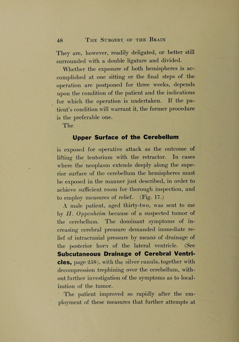 They are, however, readily deligated, or better still surrounded with a double ligature and divided. Whether the exposure of both hemispheres is ac¬ complished at one sitting or the final steps of the operation are postponed for three weeks, depends upon the condition of the patient and the indications for which the operation is undertaken. If the pa¬ tient’s condition will warrant it, the former procedure is the preferable one. The Upper Surface of the Cerebellum is exposed for operative attack as the outcome of lifting: the tentorium with the retractor. In cases where the neoplasm extends deeply along the supe¬ rior surface of the cerebellum the hemispheres must be exposed in the manner just described, in order to achieve sufficient room for thorough inspection, and to employ measures of relief. (Fig. 17.) A male patient, aged thirty-two, was sent to me by H. Oppenheim because of a suspected tumor of the cerebellum. The dominant symptoms of in¬ creasing cerebral pressure demanded immediate re¬ lief of intracranial pressure by means of drainage of the posterior horn of the lateral ventricle. (See Subcutaneous Drainage of Cerebral Ventri- cles, page 258), with the silver canula, together with decompression trephining over the cerebellum, with¬ out further investigation of the symptoms as to local¬ ization of the tumor. The patient improved so rapidly after the em¬ ployment of these measures that further attempts at